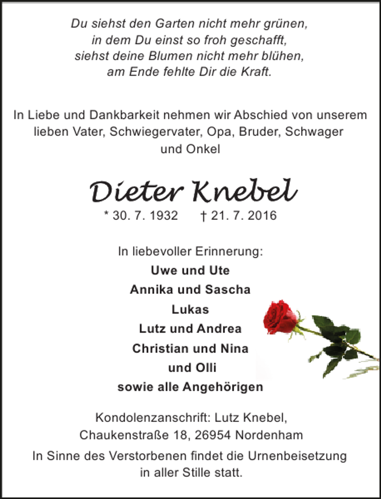 <p>Du siehst den Garten nicht mehr grünen,<br />in dem Du einst so froh geschafft,<br />siehst deine Blumen nicht mehr blühen,<br />am Ende fehlte Dir die Kraft.<br />In Liebe und Dankbarkeit nehmen wir Abschied von unserem<br />lieben Vater, Schwiegervater, Opa, Bruder, Schwager<br />und Onkel</p>
<p>* 30. 7. 1932</p>
<p>† 21. 7. 2016</p>
<p>In liebevoller Erinnerung:<br />Uwe und Ute<br />Annika und Sascha<br />Lukas<br />Lutz und Andrea<br />Christian und Nina<br />und Olli<br />sowie alle Angehörigen<br />Kondolenzanschrift: Lutz Knebel,<br />Chaukenstraße 18, 26954 Nordenham<br />In Sinne des Verstorbenen findet die Urnenbeisetzung<br />in aller Stille statt.</p>