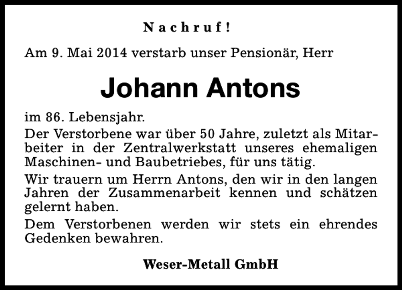 <p>Nachruf!<br />Am 9. Mai 2014 verstarb unser Pensionär, Herr</p><p>Johann Antons<br />im 86. Lebensjahr.<br />Der Verstorbene war über 50 Jahre, zuletzt als Mitarbeiter in der Zentralwerkstatt unseres ehemaligen<br />Maschinen- und Baubetriebes, für uns tätig.<br />Wir trauern um Herrn Antons, den wir in den langen<br />Jahren der Zusammenarbeit kennen und schätzen<br />gelernt haben.<br />Dem Verstorbenen werden wir stets ein ehrendes<br />Gedenken bewahren.<br />Weser-Metall GmbH</p>