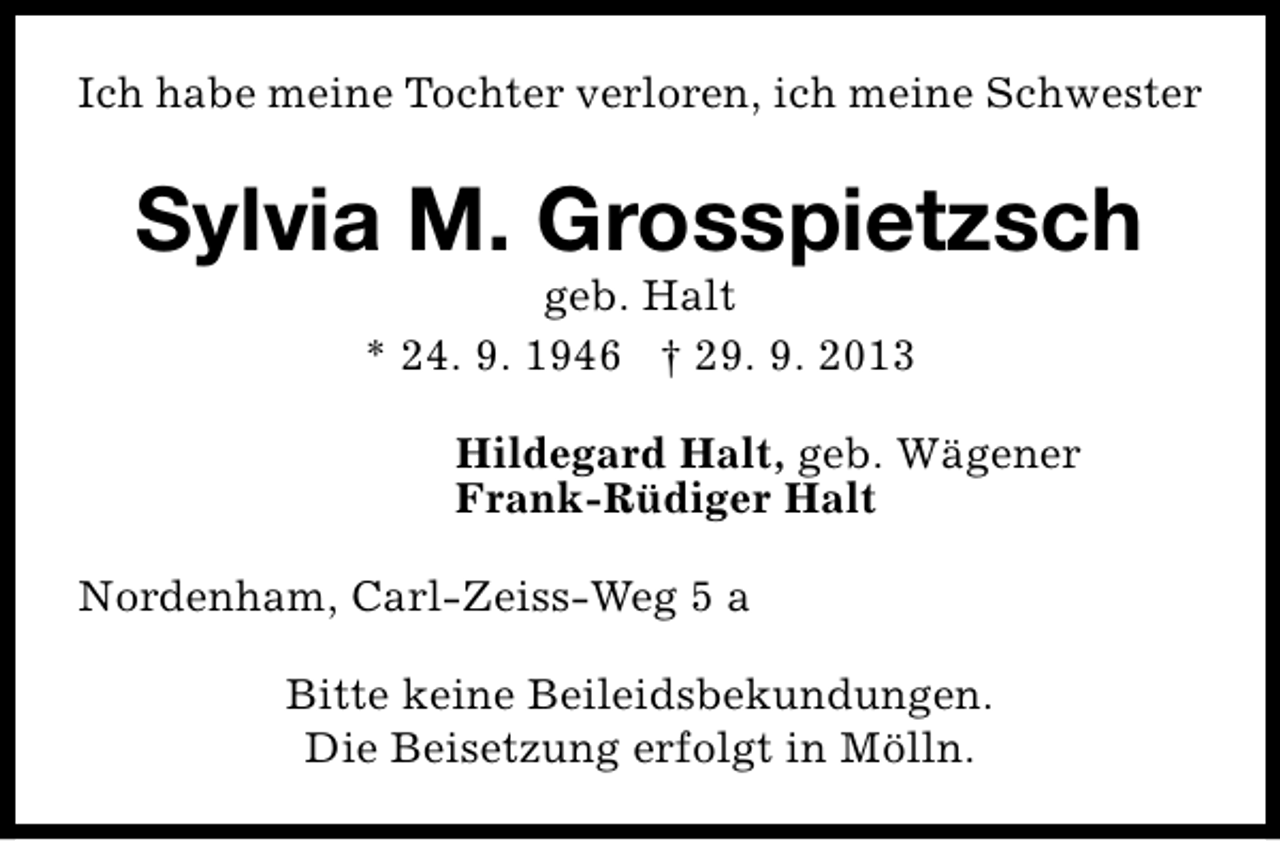 <p>Ich habe meine Tochter verloren, ich meine Schwester</p><p>Sylvia M. Grosspietzsch<br />geb. Halt<br />* 24. 9. 1946 † 29. 9. 2013</p><p>Hildegard Halt, geb. Wägener<br />Frank-Rüdiger Halt<br />Nordenham, Carl-Zeiss-Weg 5 a<br />Bitte keine Beileidsbekundungen.<br />Die Beisetzung erfolgt in Mölln.</p>