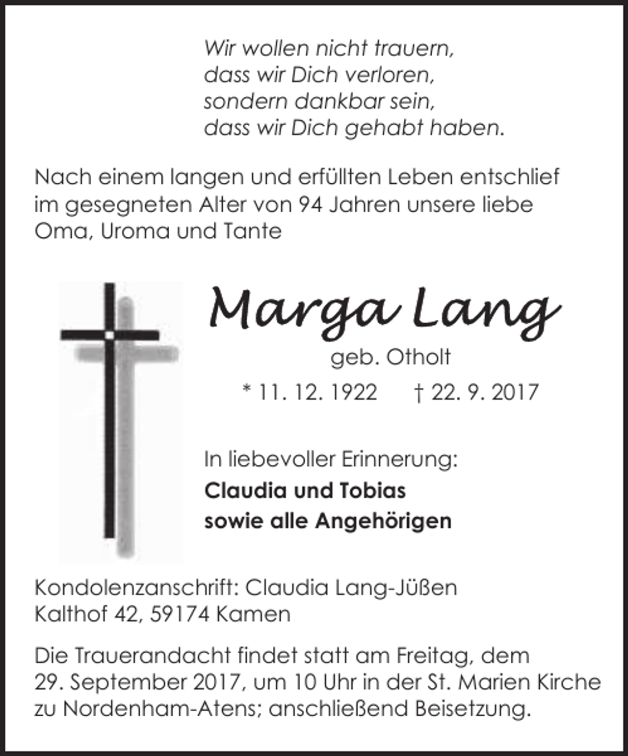 <p>Wir wollen nicht trauern,<br />dass wir Dich verloren,<br />sondern dankbar sein,<br />dass wir Dich gehabt haben.<br />Nach einem langen und erfüllten Leben entschlief<br />im gesegneten Alter von 94 Jahren unsere liebe<br />Oma, Uroma und Tante</p>
<p>geb. Otholt<br />* 11. 12. 1922</p>
<p>† 22. 9. 2017</p>
<p>In liebevoller Erinnerung:<br />Claudia und Tobias<br />sowie alle Angehörigen<br />Kondolenzanschrift: Claudia Lang-Jüßen<br />Kalthof 42, 59174 Kamen<br />Die Trauerandacht findet statt am Freitag, dem<br />29. September 2017, um 10 Uhr in der St. Marien Kirche<br />zu Nordenham-Atens; anschließend Beisetzung.</p>