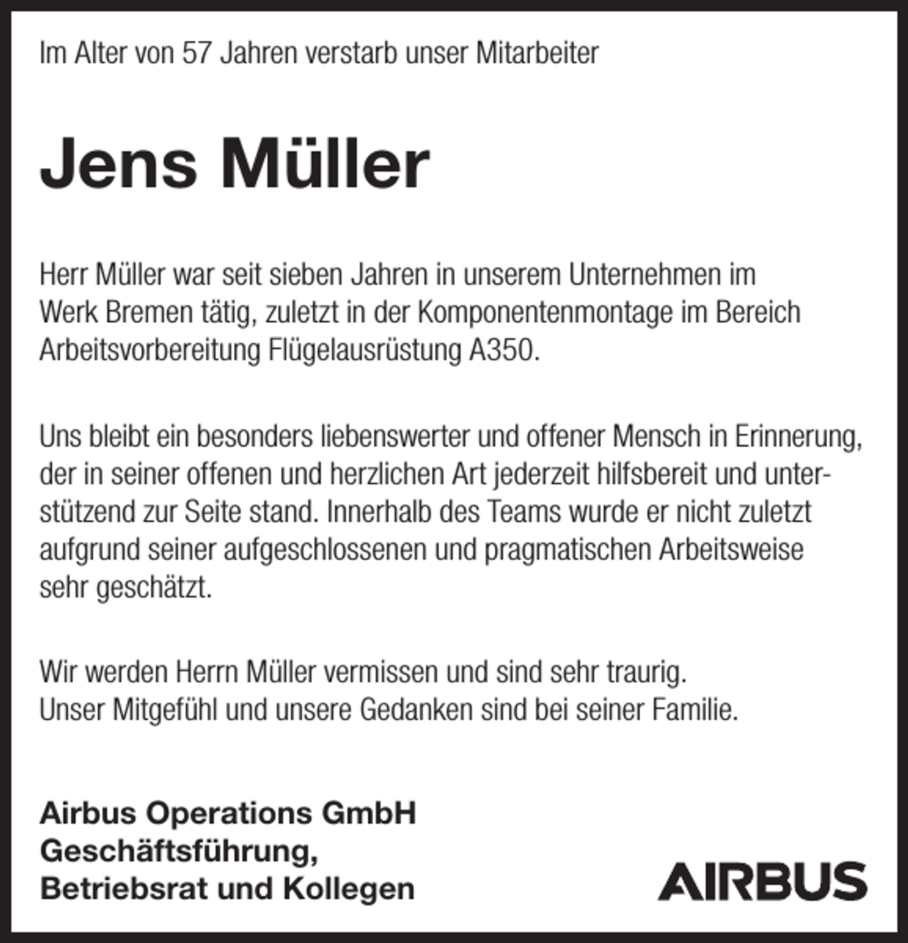 <p>Im Alter von 57 Jahren verstarb unser Mitarbeiter</p><p>Jens Müller<br />Herr Müller war seit sieben Jahren in unserem Unternehmen im<br />Werk Bremen tätig, zuletzt in der Komponentenmontage im Bereich<br />Arbeitsvorbereitung Flügelausrüstung A350.<br />Uns bleibt ein besonders liebenswerter und offener Mensch in Erinnerung,<br />der in seiner offenen und herzlichen Art jederzeit hilfsbereit und unterstützend zur Seite stand. Innerhalb des Teams wurde er nicht zuletzt<br />aufgrund seiner aufgeschlossenen und pragmatischen Arbeitsweise<br />sehr geschätzt.<br />Wir werden Herrn Müller vermissen und sind sehr traurig.<br />Unser Mitgefühl und unsere Gedanken sind bei seiner Familie.<br />Airbus Operations GmbH<br />Geschäftsführung,<br />Betriebsrat und Kollegen</p>