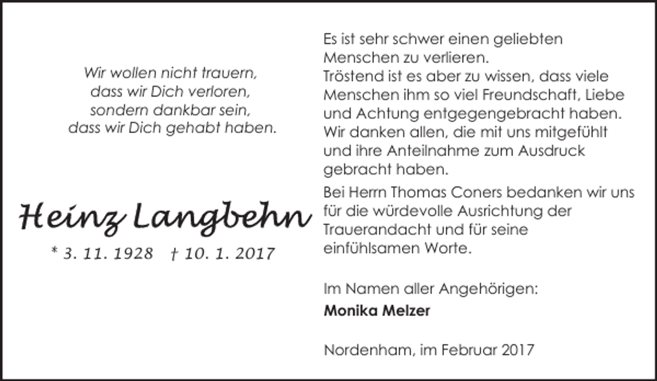 <p>Wir wollen nicht trauern,<br />dass wir Dich verloren,<br />sondern dankbar sein,<br />dass wir Dich gehabt haben.</p><p>* 3. 11. 1928</p><p>† 10. 1. 2017</p><p>Es ist sehr schwer einen geliebten<br />Menschen zu verlieren.<br />Tröstend ist es aber zu wissen, dass viele<br />Menschen ihm so viel Freundschaft, Liebe<br />und Achtung entgegengebracht haben.<br />Wir danken allen, die mit uns mitgefühlt<br />und ihre Anteilnahme zum Ausdruck<br />gebracht haben.<br />Bei Herrn Thomas Coners bedanken wir uns<br />für die würdevolle Ausrichtung der<br />Trauerandacht und für seine<br />einfühlsamen Worte.<br />Im Namen aller Angehörigen:<br />Monika Melzer<br />Nordenham, im Februar 2017</p>