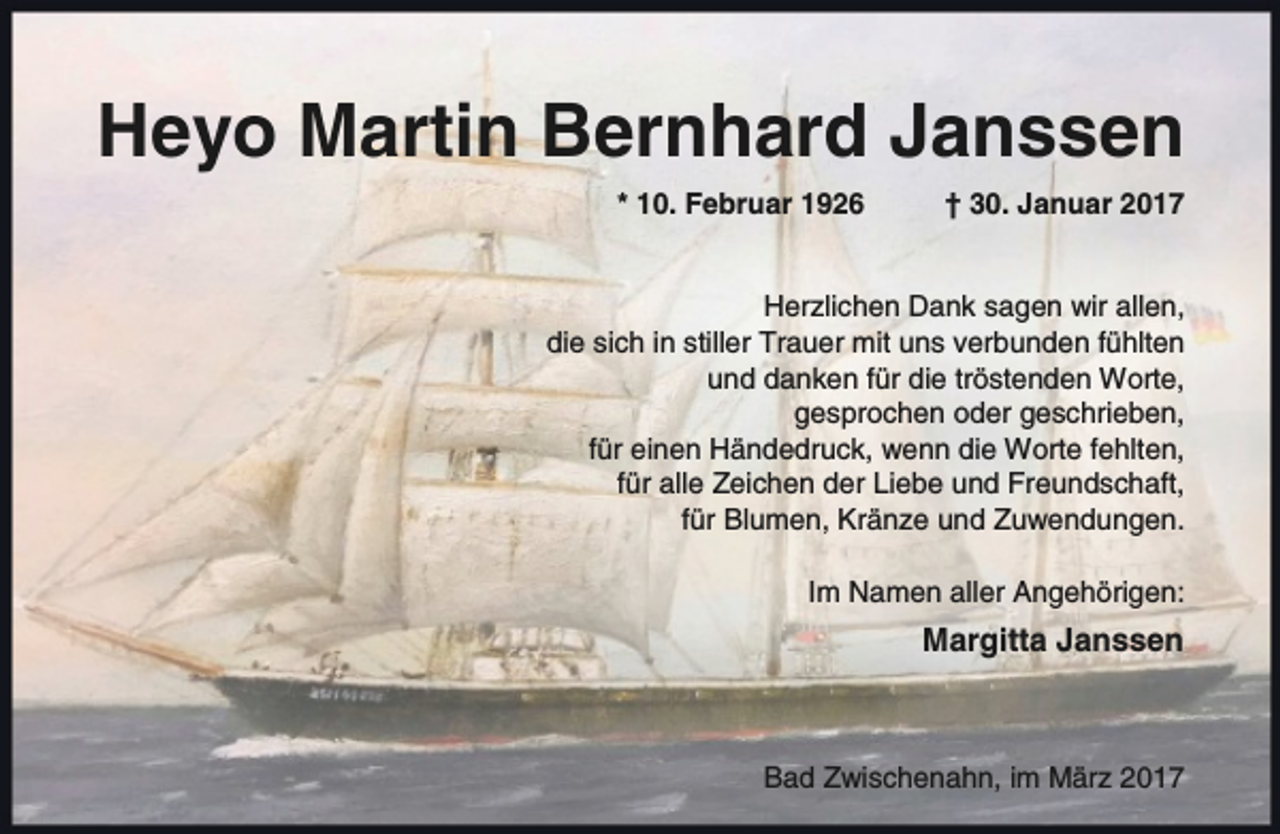 <p>Heyo Martin Bernhard Janssen<br />* 10. Februar 1926</p><p>† 30. Januar 2017</p><p>Herzlichen Dank sagen wir allen,<br />die sich in stiller Trauer mit uns verbunden fühlten<br />und danken für die tröstenden Worte,<br />gesprochen oder geschrieben,<br />für einen Händedruck, wenn die Worte fehlten,<br />für alle Zeichen der Liebe und Freundschaft,<br />für Blumen, Kränze und Zuwendungen.<br />Im Namen aller Angehörigen:</p><p>Margitta Janssen</p><p>Bad Zwischenahn, im März 2017</p>