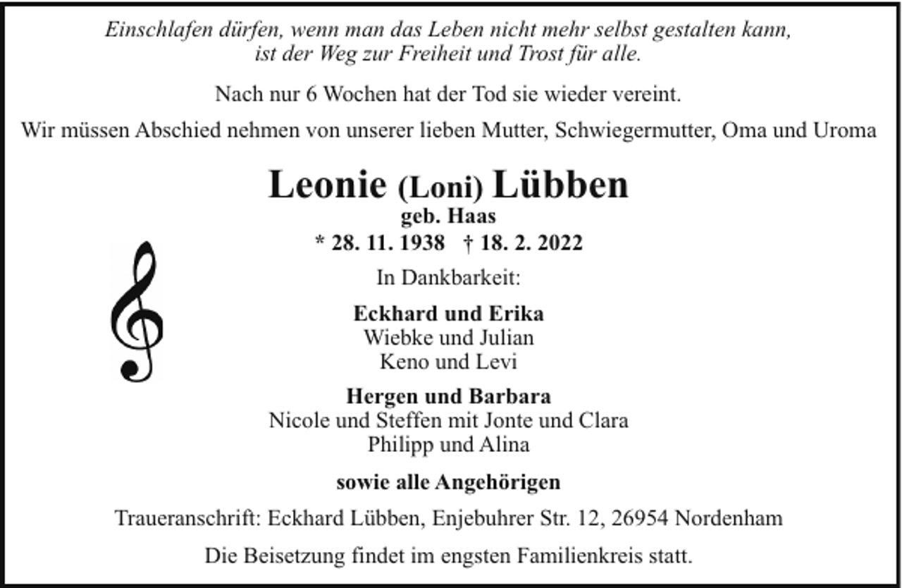 <p>Einschlafen dürfen, wenn man das Leben nicht mehr selbst gestalten kann,<br />ist der Weg zur Freiheit und Trost für alle.<br />Nach nur 6 Wochen hat der Tod sie wieder vereint.<br />Wir müssen Abschied nehmen von unserer lieben Mutter, Schwiegermutter, Oma und Uroma</p><p>Leonie (Loni) Lübben<br />geb. Haas<br />* 28. 11. 1938 † 18. 2. 2022<br />In Dankbarkeit:<br />Eckhard und Erika<br />Wiebke und Julian<br />Keno und Levi<br />Hergen und Barbara<br />Nicole und Steffen mit Jonte und Clara<br />Philipp und Alina<br />sowie alle Angehörigen<br />Traueranschrift: Eckhard Lübben, Enjebuhrer Str. 12, 26954 Nordenham<br />Die Beisetzung findet im engsten Familienkreis statt.</p>