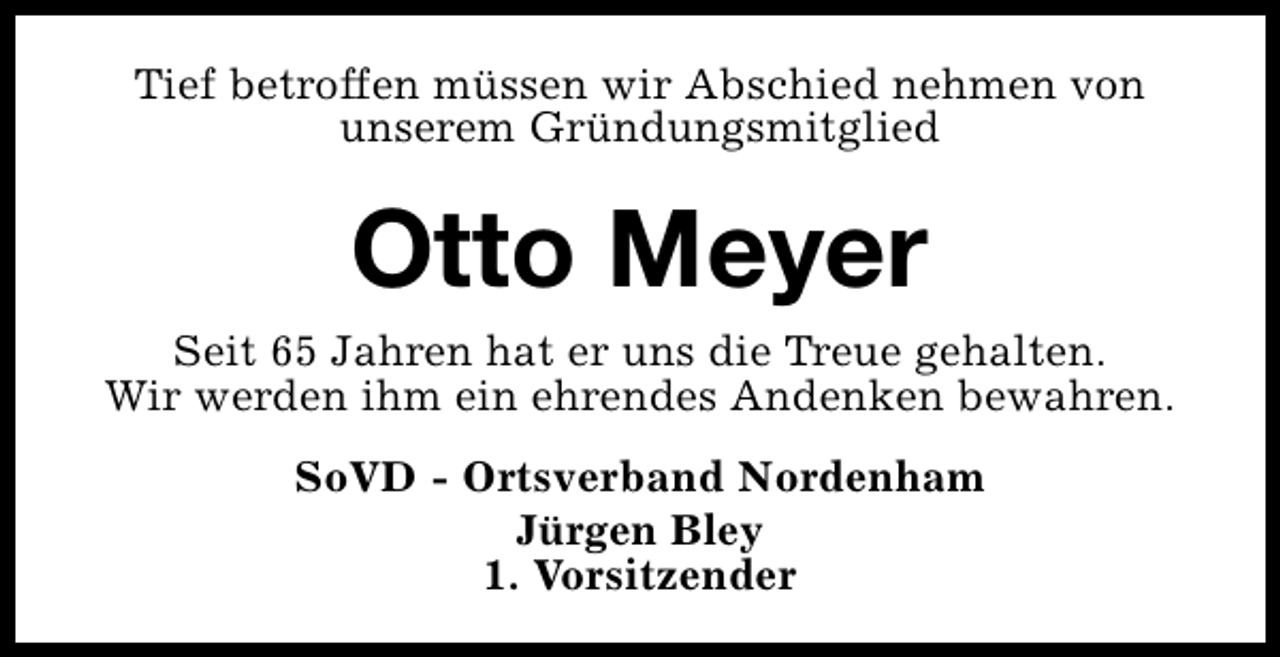 <p>Tief betroffen müssen wir Abschied nehmen von<br />unserem Gründungsmitglied</p><p>Otto Meyer</p><p>Seit 65 Jahren hat er uns die Treue gehalten.<br />Wir werden ihm ein ehrendes Andenken bewahren.<br />SoVD - Ortsverband Nordenham<br />Jürgen Bley<br />1. Vorsitzender</p>