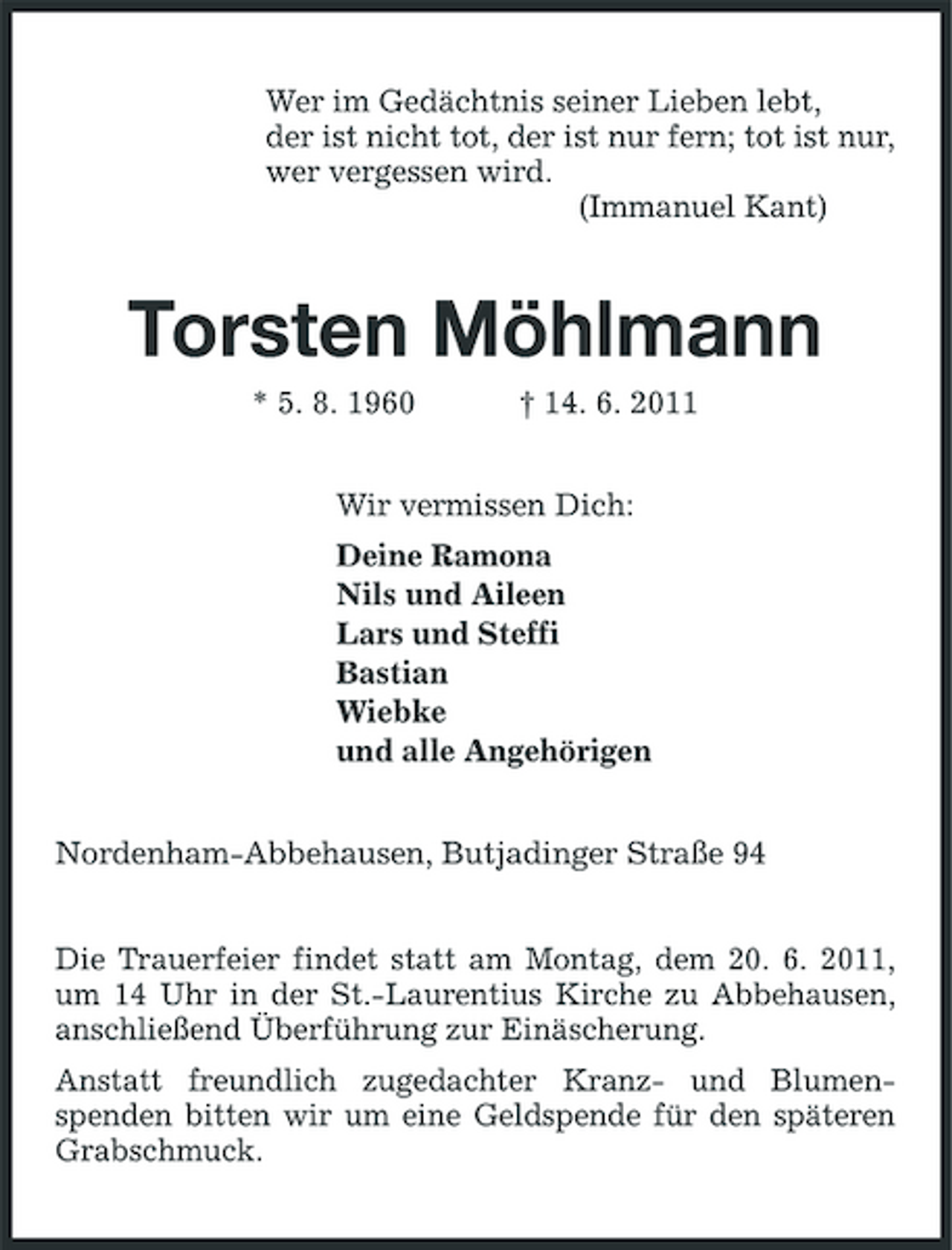 <p>Wer im Gedächtnis seiner Lieben lebt, der ist nicht tot, der ist nur fern; tot ist nur, wer vergessen wird. (Immanuel Kant)</p><p>Torsten Möhlmann<br />* 5. 8. 1960 † 14. 6. 2011 Wir vermissen Dich: Deine Ramona Nils und Aileen Lars und Steffi Bastian Wiebke und alle Angehörigen Nordenham-Abbehausen, Butjadinger Straße 94 Die Trauerfeier findet statt am Montag, dem 20. 6. 2011, um 14 Uhr in der St.-Laurentius Kirche zu Abbehausen, anschließend Überführung zur Einäscherung. Anstatt freundlich zugedachter Kranz- und Blumenspenden bitten wir um eine Geldspende für den späteren Grabschmuck.</p>