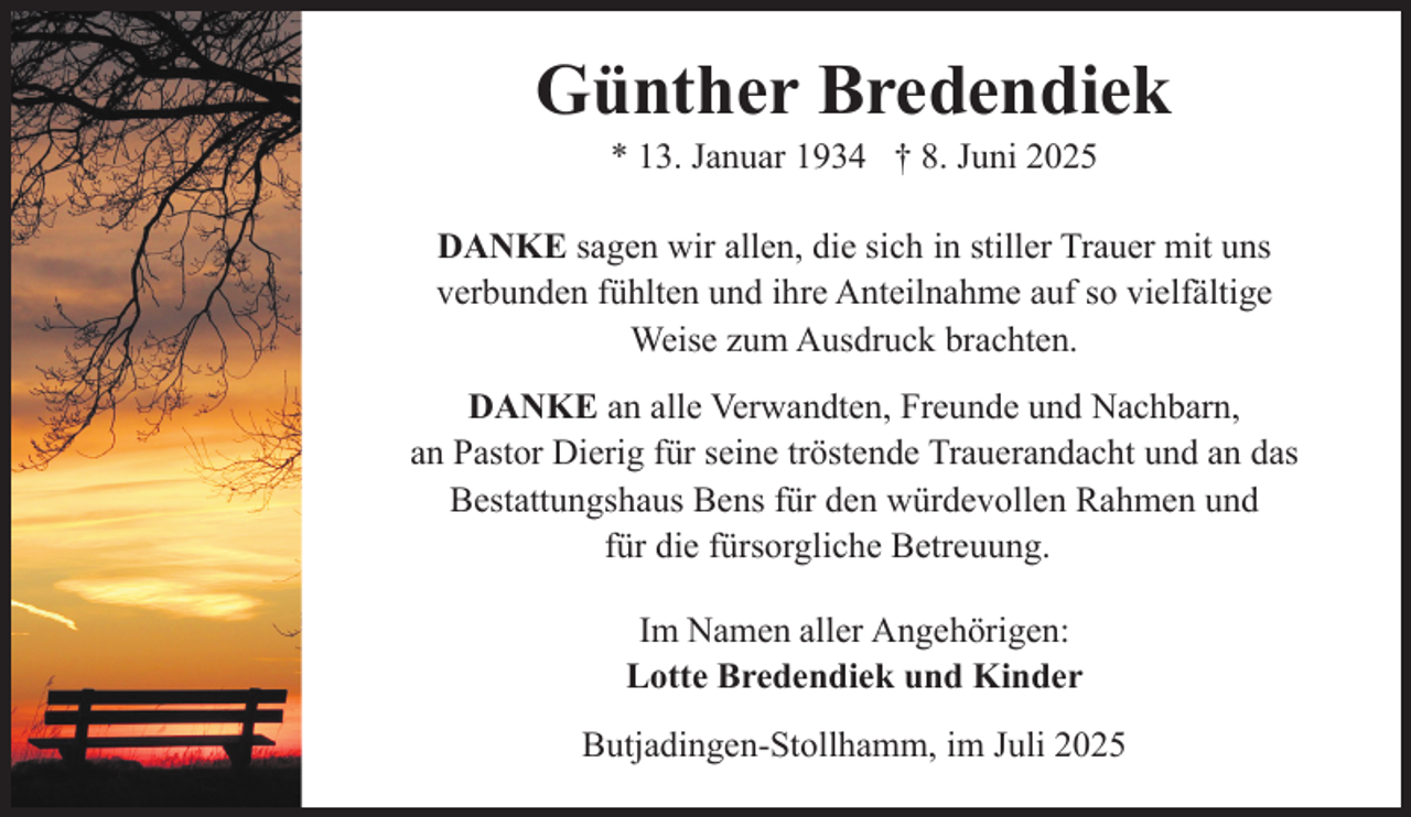 <p>Günther Bredendiek<br />* 13. Januar 1934 † 8. Juni 2025</p><p>DANKE sagen wir allen, die sich in stiller Trauer mit uns<br />verbunden fühlten und ihre Anteilnahme auf so vielfältige<br />Weise zum Ausdruck brachten.<br />DANKE an alle Verwandten, Freunde und Nachbarn,<br />an Pastor Dierig für seine tröstende Trauerandacht und an das<br />Bestattungshaus Bens für den würdevollen Rahmen und<br />für die fürsorgliche Betreuung.<br />Im Namen aller Angehörigen:<br />Lotte Bredendiek und Kinder<br />Butjadingen-Stollhamm, im Juli 2025</p>