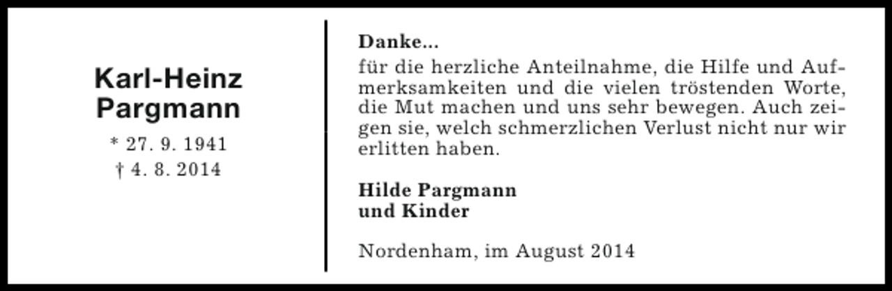 <p>Karl-Heinz<br />Pargmann<br />* 27. 9. 1941<br />† 4. 8. 2014</p><p>Danke...<br />für die herzliche Anteilnahme, die Hilfe und Aufmerksamkeiten und die vielen tröstenden Worte,<br />die Mut machen und uns sehr bewegen. Auch zeigen sie, welch schmerzlichen Verlust nicht nur wir<br />erlitten haben.<br />Hilde Pargmann<br />und Kinder<br />Nordenham, im August 2014</p>