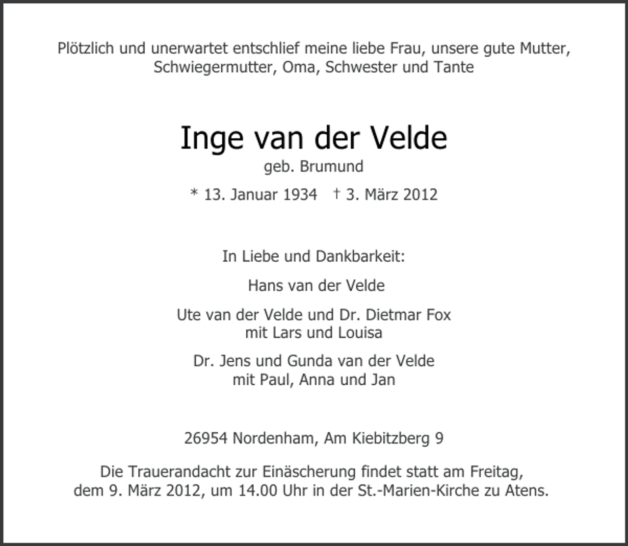<p>Plötzlich und unerwartet entschlief meine liebe Frau, unsere gute Mutter,<br />Schwiegermutter, Oma, Schwester und Tante</p><p>Inge van der Velde<br />geb. Brumund<br />* 13. Januar 1934 † 3. März 2012</p><p>In Liebe und Dankbarkeit:<br />Hans van der Velde<br />Ute van der Velde und Dr. Dietmar Fox<br />mit Lars und Louisa<br />Dr. Jens und Gunda van der Velde<br />mit Paul, Anna und Jan</p><p>26954 Nordenham, Am Kiebitzberg 9<br />Die Trauerandacht zur Einäscherung findet statt am Freitag,<br />dem 9. März 2012, um 14.00 Uhr in der St.-Marien-Kirche zu Atens.</p>