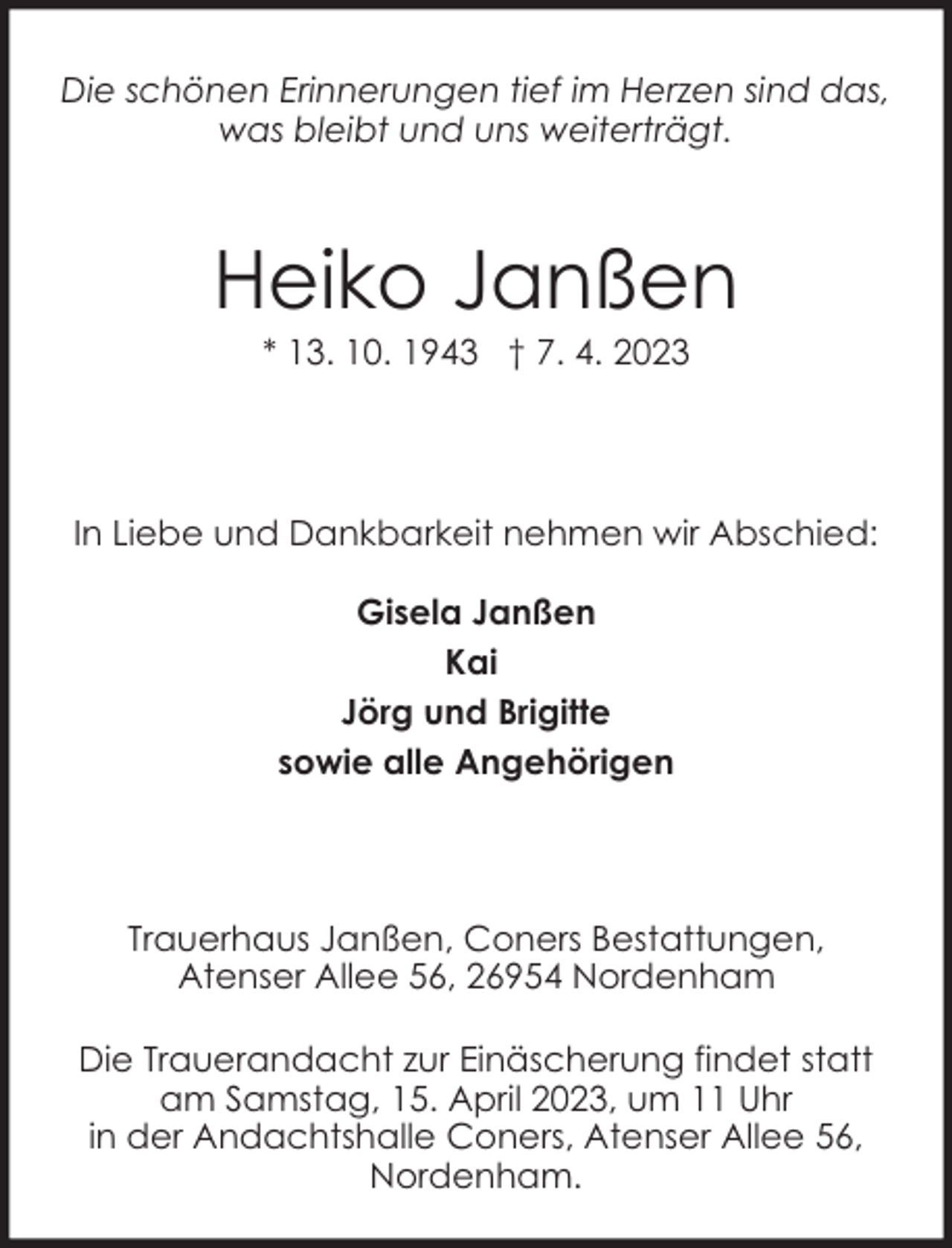 <p>Die schönen Erinnerungen tief im Herzen sind das,<br />was bleibt und uns weiterträgt.</p><p>Heiko Janßen<br />* 13. 10. 1943 † 7. 4. 2023</p><p>In Liebe und Dankbarkeit nehmen wir Abschied:<br />Gisela Janßen<br />Kai<br />Jörg und Brigitte<br />sowie alle Angehörigen</p><p>Trauerhaus Janßen, Coners Bestattungen,<br />Atenser Allee 56, 26954 Nordenham<br />Die Trauerandacht zur Einäscherung findet statt<br />am Samstag, 15. April 2023, um 11 Uhr<br />in der Andachtshalle Coners, Atenser Allee 56,<br />Nordenham.</p>