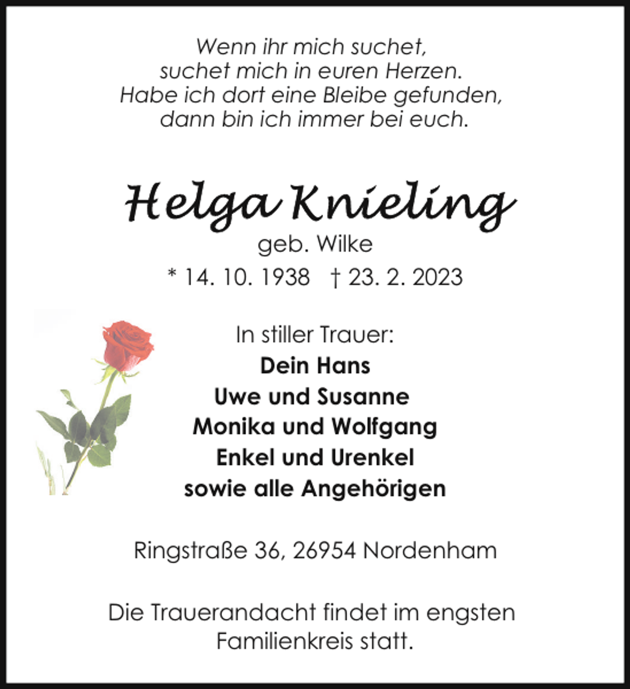 <p>Wenn ihr mich suchet,<br />suchet mich in euren Herzen.<br />Habe ich dort eine Bleibe gefunden,<br />dann bin ich immer bei euch.</p><p>geb. Wilke<br />* 14. 10. 1938 † 23. 2. 2023<br />In stiller Trauer:<br />Dein Hans<br />Uwe und Susanne<br />Monika und Wolfgang<br />Enkel und Urenkel<br />sowie alle Angehörigen<br />Ringstraße 36, 26954 Nordenham<br />Die Trauerandacht findet im engsten<br />Familienkreis statt.</p>