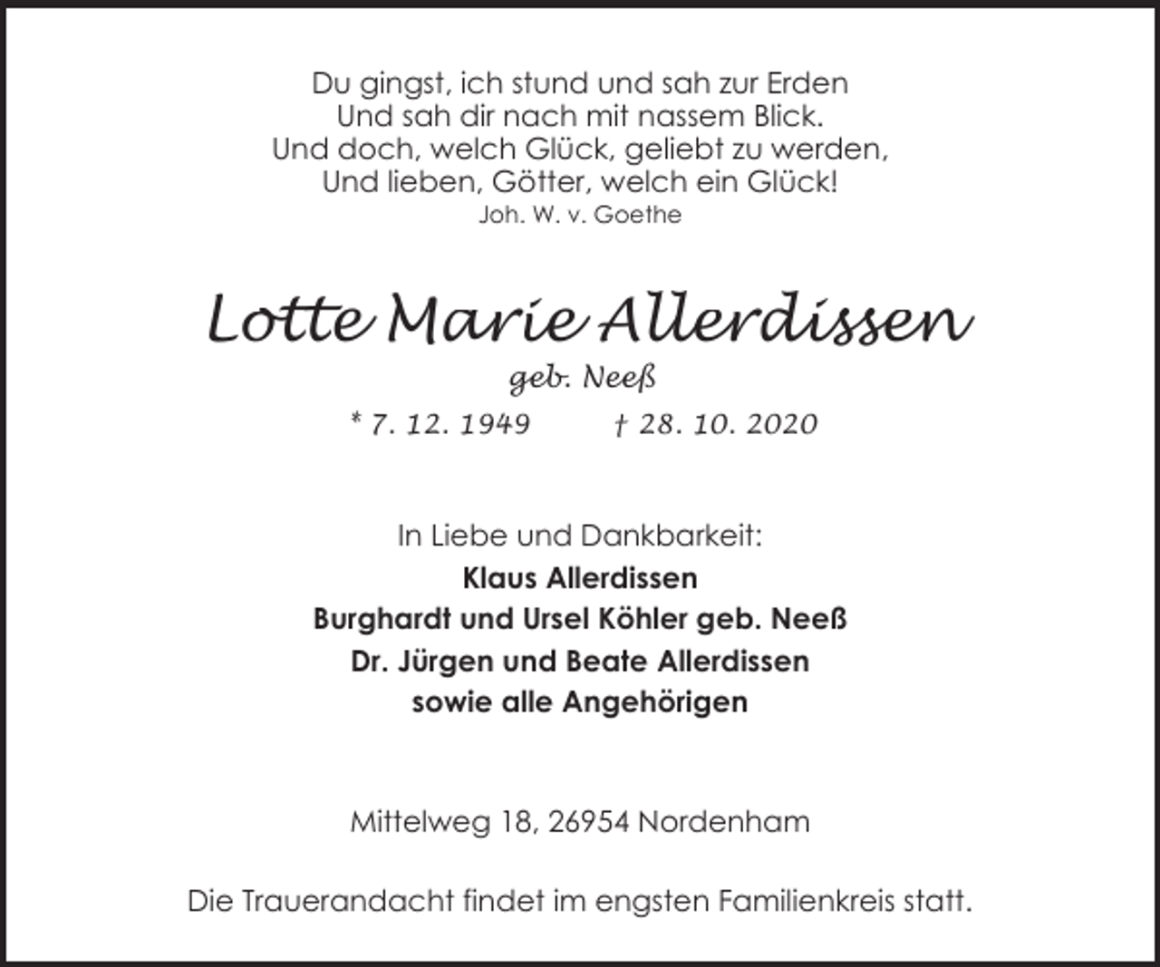 <p>Du gingst, ich stund und sah zur Erden<br />Und sah dir nach mit nassem Blick.<br />Und doch, welch Glück, geliebt zu werden,<br />Und lieben, Götter, welch ein Glück!<br />Joh. W. v. Goethe</p><p>Lotte Marie Allerdissen<br />geb. Neeß</p><p>* 7. 12. 1949</p><p>† 28. 10. 2020</p><p>In Liebe und Dankbarkeit:<br />Klaus Allerdissen<br />Burghardt und Ursel Köhler geb. Neeß<br />Dr. Jürgen und Beate Allerdissen<br />sowie alle Angehörigen</p><p>Mittelweg 18, 26954 Nordenham<br />Die Trauerandacht findet im engsten Familienkreis statt.</p>