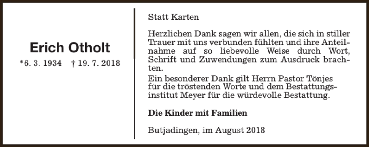 <p>Statt Karten</p><p>Erich Otholt<br />*6. 3. 1934</p><p>† 19. 7. 2018</p><p>Herzlichen Dank sagen wir allen, die sich in stiller<br />Trauer mit uns verbunden fühlten und ihre Anteilnahme auf so liebevolle Weise durch Wort,<br />Schrift und Zuwendungen zum Ausdruck brachten.<br />Ein besonderer Dank gilt Herrn Pastor Tönjes<br />für die tröstenden Worte und dem Bestattungsinstitut Meyer für die würdevolle Bestattung.<br />Die Kinder mit Familien<br />Butjadingen, im August 2018</p>