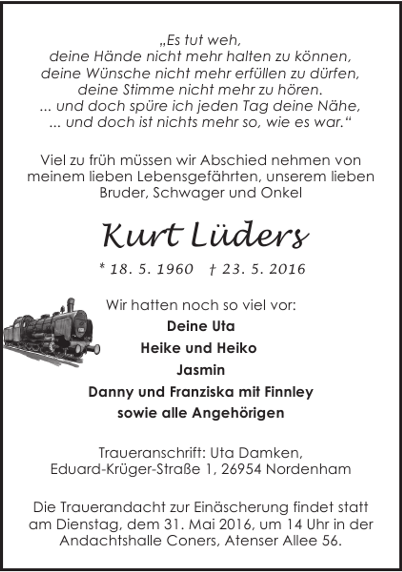 <p>„Es tut weh,<br />deine Hände nicht mehr halten zu können,<br />deine Wünsche nicht mehr erfüllen zu dürfen,<br />deine Stimme nicht mehr zu hören.<br />... und doch spüre ich jeden Tag deine Nähe,<br />... und doch ist nichts mehr so, wie es war.“<br />Viel zu früh müssen wir Abschied nehmen von<br />meinem lieben Lebensgefährten, unserem lieben<br />Bruder, Schwager und Onkel</p><p>Kurt Lüders<br />* 18. 5. 1960</p><p>† 23. 5. 2016</p><p>Wir hatten noch so viel vor:<br />Deine Uta<br />Heike und Heiko<br />Jasmin<br />Danny und Franziska mit Finnley<br />sowie alle Angehörigen<br />Traueranschrift: Uta Damken,<br />Eduard-Krüger-Straße 1, 26954 Nordenham<br />Die Trauerandacht zur Einäscherung findet statt<br />am Dienstag, dem 31. Mai 2016, um 14 Uhr in der<br />Andachtshalle Coners, Atenser Allee 56.</p>