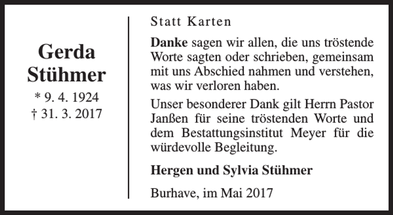 <p>St a t t K arten</p><p>Gerda<br />Stühmer<br />* 9. 4. 1924<br />† 31. 3. 2017</p><p>Danke sagen wir allen, die uns tröstende<br />Worte sagten oder schrieben, gemeinsam<br />mit uns Abschied nahmen und verstehen,<br />was wir verloren haben.<br />Unser besonderer Dank gilt Herrn Pastor<br />Janßen für seine tröstenden Worte und<br />dem Bestattungsinstitut Meyer für die<br />würdevolle Begleitung.<br />Hergen und Sylvia Stühmer<br />Burhave, im Mai 2017</p>