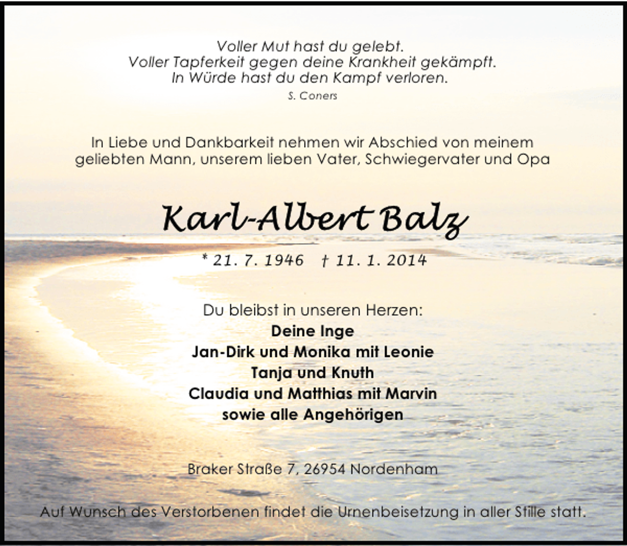 <p>Voller Mut hast du gelebt.<br />Voller Tapferkeit gegen deine Krankheit gekämpft.<br />In Würde hast du den Kampf verloren.<br />S. Coners</p><p>In Liebe und Dankbarkeit nehmen wir Abschied von meinem<br />geliebten Mann, unserem lieben Vater, Schwiegervater und Opa</p><p>* 21. 7. 1946</p><p>† 11. 1. 2014</p><p>Du bleibst in unseren Herzen:<br />Deine Inge<br />Jan-Dirk und Monika mit Leonie<br />Tanja und Knuth<br />Claudia und Matthias mit Marvin<br />sowie alle Angehörigen<br />Braker Straße 7, 26954 Nordenham<br />Auf Wunsch des Verstorbenen findet die Urnenbeisetzung in aller Stille statt.</p>