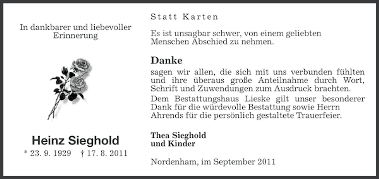 <p>Statt Karten<br />In dankbarer und liebevoller<br />Erinnerung</p><p>Es ist unsagbar schwer, von einem geliebten<br />Menschen Abschied zu nehmen.</p><p>Danke<br />sagen wir allen, die sich mit uns verbunden fühlten<br />und ihre überaus große Anteilnahme durch Wort,<br />Schrift und Zuwendungen zum Ausdruck brachten.<br />Dem Bestattungshaus Lieske gilt unser besonderer<br />Dank für die würdevolle Bestattung sowie Herrn<br />Ahrends für die persönlich gestaltete Trauerfeier.</p><p>Heinz Sieghold<br />* 23. 9. 1929</p><p>Thea Sieghold<br />und Kinder</p><p>† 17. 8. 2011<br />Nordenham, im September 2011</p>
