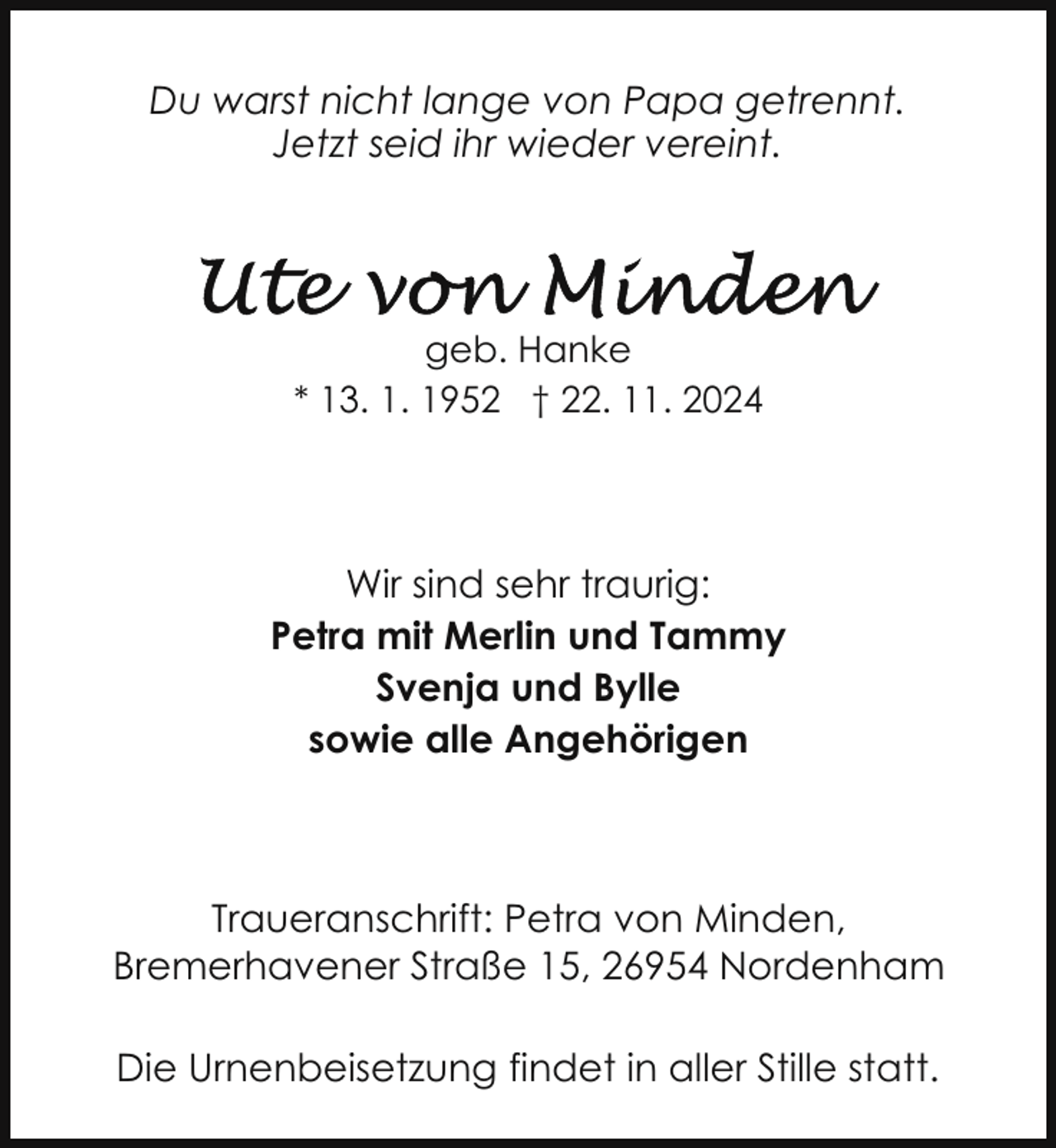 <p>Du warst nicht lange von Papa getrennt.<br />Jetzt seid ihr wieder vereint.</p>
<p>geb. Hanke<br />* 13. 1. 1952 † 22. 11. 2024</p>
<p>Wir sind sehr traurig:<br />Petra mit Merlin und Tammy<br />Svenja und Bylle<br />sowie alle Angehörigen</p>
<p>Traueranschrift: Petra von Minden,<br />Bremerhavener Straße 15, 26954 Nordenham<br />Die Urnenbeisetzung findet in aller Stille statt.</p>
