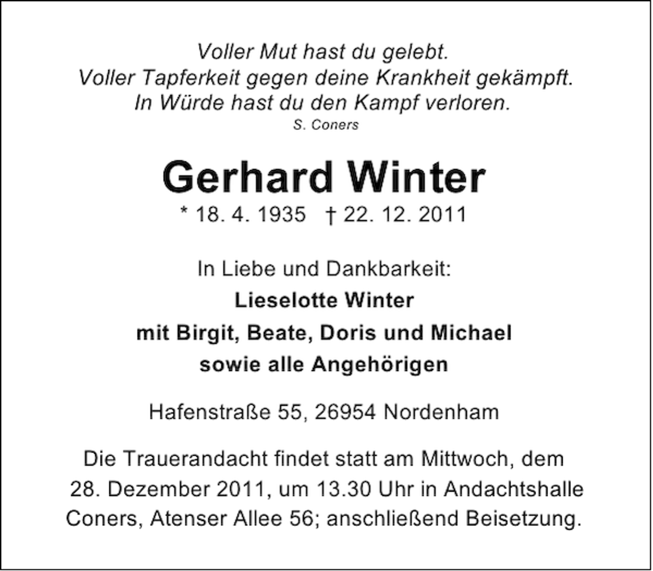 <p>Voller Mut hast du gelebt.<br />Voller Tapferkeit gegen deine Krankheit gekämpft.<br />In Würde hast du den Kampf verloren.<br />S. Coners</p><p>Gerhard Winter<br />* 18. 4. 1935 † 22. 12. 2011<br />In Liebe und Dankbarkeit:<br />Lieselotte Winter<br />mit Birgit, Beate, Doris und Michael<br />sowie alle Angehörigen<br />Hafenstraße 55, 26954 Nordenham<br />Die Trauerandacht findet statt am Mittwoch, dem<br />28. Dezember 2011, um 13.30 Uhr in Andachtshalle<br />Coners, Atenser Allee 56; anschließend Beisetzung.</p>