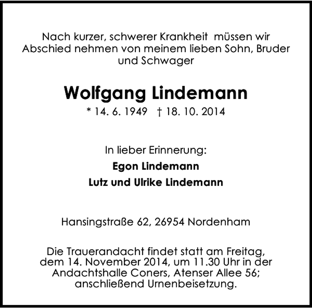 <p>Nach kurzer, schwerer Krankheit müssen wir<br />Abschied nehmen von meinem lieben Sohn, Bruder<br />und Schwager</p><p>Wolfgang Lindemann<br />* 14. 6. 1949 † 18. 10. 2014<br />In lieber Erinnerung:<br />Egon Lindemann<br />Lutz und Ulrike Lindemann<br />Hansingstraße 62, 26954 Nordenham<br />Die Trauerandacht findet statt am Freitag,<br />dem 14. November 2014, um 11.30 Uhr in der<br />Andachtshalle Coners, Atenser Allee 56;<br />anschließend Urnenbeisetzung.</p>
