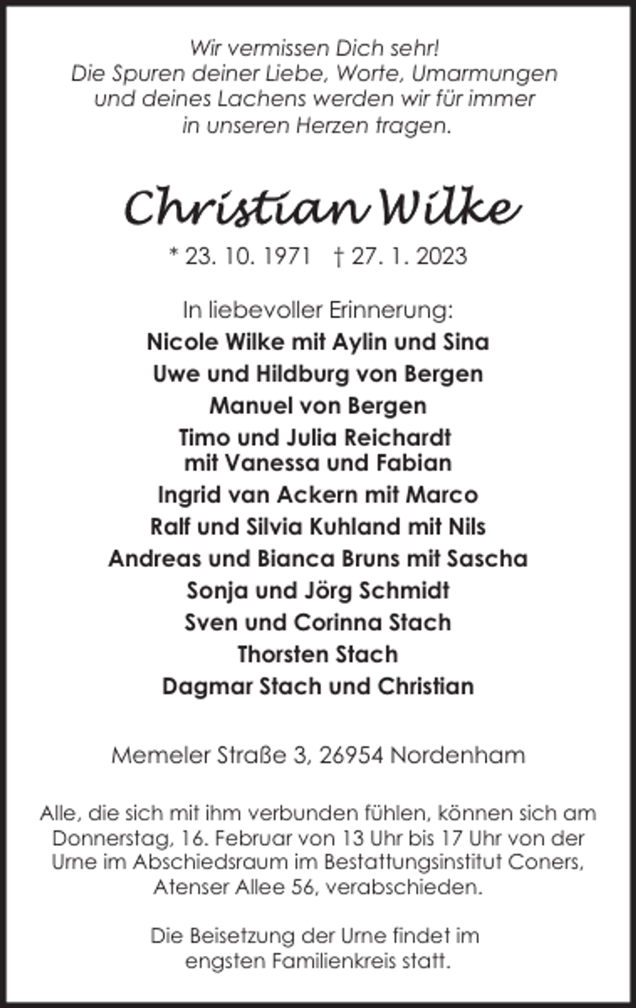 <p>Wir vermissen Dich sehr!<br />Die Spuren deiner Liebe, Worte, Umarmungen<br />und deines Lachens werden wir für immer<br />in unseren Herzen tragen.</p><p>* 23. 10. 1971 † 27. 1. 2023<br />In liebevoller Erinnerung:<br />Nicole Wilke mit Aylin und Sina<br />Uwe und Hildburg von Bergen<br />Manuel von Bergen<br />Timo und Julia Reichardt<br />mit Vanessa und Fabian<br />Ingrid van Ackern mit Marco<br />Ralf und Silvia Kuhland mit Nils<br />Andreas und Bianca Bruns mit Sascha<br />Sonja und Jörg Schmidt<br />Sven und Corinna Stach<br />Thorsten Stach<br />Dagmar Stach und Christian<br />Memeler Straße 3, 26954 Nordenham<br />Alle, die sich mit ihm verbunden fühlen, können sich am<br />Donnerstag, 16. Februar von 13 Uhr bis 17 Uhr von der<br />Urne im Abschiedsraum im Bestattungsinstitut Coners,<br />Atenser Allee 56, verabschieden.<br />Die Beisetzung der Urne findet im<br />engsten Familienkreis statt.</p>