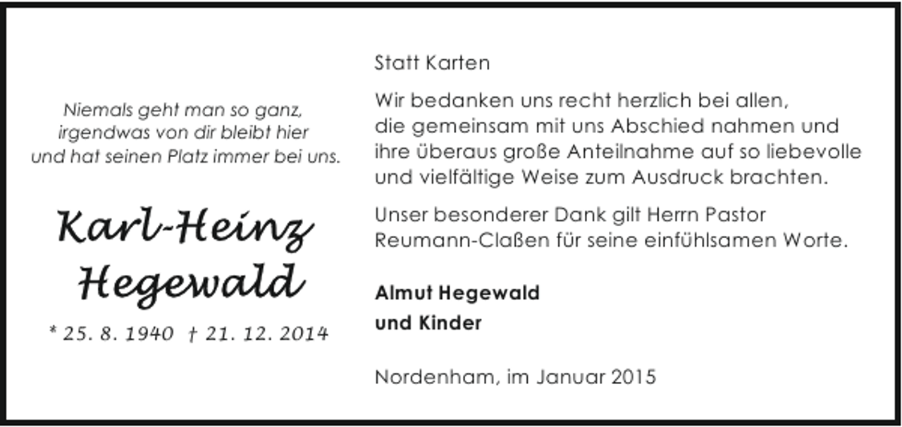 <p>Statt Karten<br />Niemals geht man so ganz,<br />irgendwas von dir bleibt hier<br />und hat seinen Platz immer bei uns.</p><p>Wir bedanken uns recht herzlich bei allen,<br />die gemeinsam mit uns Abschied nahmen und<br />ihre überaus große Anteilnahme auf so liebevolle<br />und vielfältige Weise zum Ausdruck brachten.<br />Unser besonderer Dank gilt Herrn Pastor<br />Reumann-Claßen für seine einfühlsamen Worte.</p><p>* 25. 8. 1940 † 21. 12. 2014</p><p>Almut Hegewald<br />und Kinder<br />Nordenham, im Januar 2015</p>