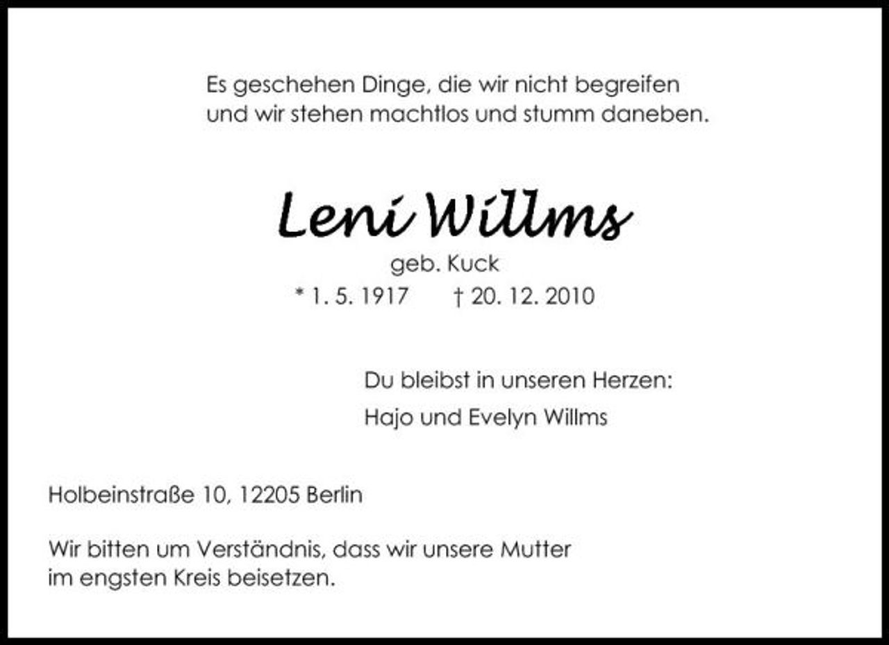 <p>Es geschehen Dinge, die wir nicht begreifen und wir stehen machtlos und stumm daneben.</p><p>Leni Willms<br />geb. Kuck * 1. 5. 1917 † 20. 12. 2010 Du bleibst in unseren Herzen: Hajo und Evelyn Willms Holbeinstraße 10, 12205 Berlin Wir bitten um Verständnis, dass wir unsere Mutter im engsten Kreis beisetzen.</p>