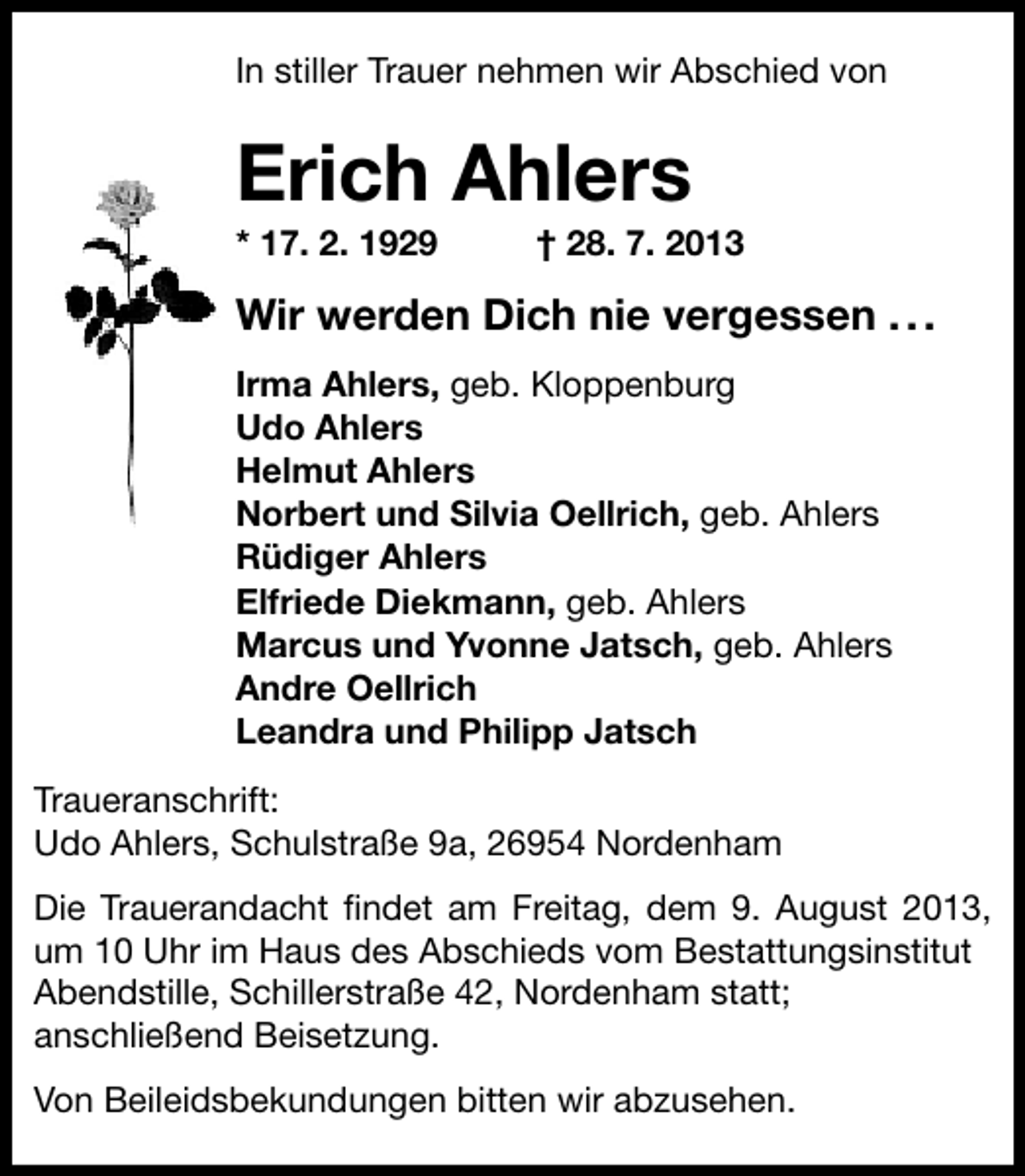 <p>In stiller Trauer nehmen wir Abschied von<br />In stiller Trauer nehmen wir Abschied von</p><p>Erich Ahlers<br />Erich Ahlers 2013<br />* 17. 2. 1929<br />† 28. 7.<br />* 17. 2. 1929</p><p>† 28. 7. 2013</p><p>ir erden Dich nie vergessen . .<br />Wir werden Dich nie vergessen .<br />Irma Ahlers geb. Kloppenburg<br />Irma Ahlers, geb. Kloppenburg<br />Udo Ahlers<br />Udo Ahlers<br />Helmut Ahlers<br />Helmut Ahlers<br />Norbert und Silvia Oellrich, geb. Ahlers<br />Norbert und Silvia Oellrich geb. Ahlers<br />Rüdiger Ahlers<br />Rüdiger Ahlers<br />Elfriede Diekmann, geb. Ahlers<br />Elfriede Diekmann geb. Ahlers<br />Marcus und Yvonne Jatsch, geb. Ahlers<br />Marcus und Yvonne Jatsch geb. Ahlers<br />Andre Oellrich<br />Andre Oellrich<br />Leandra und Philipp Jatsch<br />Leandra und Philipp Jatsch<br />Traueranschrift:<br />Traueranschrift:<br />Udo Ahlers, Schulstraße 9a, 26954 Nordenham<br />Udo Ahlers, Schulstraße 9a, 26954 Nordenham<br />Die Trauerandacht ﬁndet am Freitag, dem 9. August 2013,<br />Die Trauerandacht findet am Freitag, dem 9. August 2013,<br />um 10 Uhr im Haus des Abschieds vom Bestattungsinstitut<br />um 10 Uhr im Haus des Abschieds vom Bestattungsinstitut<br />Abendstille, Schillerstraße 42, Nordenham statt;<br />Abendstille, Schillerstraße 42, Nordenham statt;<br />anschließend Beisetzung.<br />anschließend Beisetzung.<br />Von Beileidsbekundungen bitten wir abzusehen.<br />Von Beileidsbekundungen bitten wir abzusehen</p>