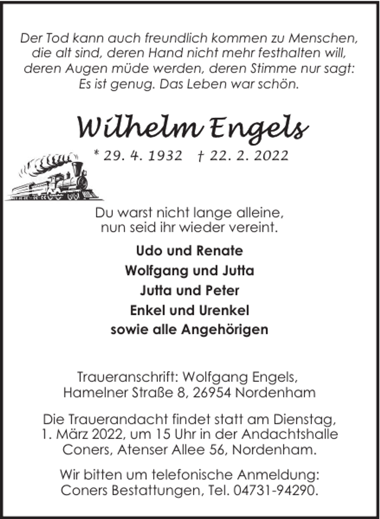 <p>Der Tod kann auch freundlich kommen zu Menschen,<br />die alt sind, deren Hand nicht mehr festhalten will,<br />deren Augen müde werden, deren Stimme nur sagt:<br />Es ist genug. Das Leben war schön.</p><p>* 29. 4. 1932</p><p>† 22. 2. 2022</p><p>Du warst nicht lange alleine,<br />nun seid ihr wieder vereint.<br />Udo und Renate<br />Wolfgang und Jutta<br />Jutta und Peter<br />Enkel und Urenkel<br />sowie alle Angehörigen<br />Traueranschrift: Wolfgang Engels,<br />Hamelner Straße 8, 26954 Nordenham<br />Die Trauerandacht findet statt am Dienstag,<br />1. März 2022, um 15 Uhr in der Andachtshalle<br />Coners, Atenser Allee 56, Nordenham.<br />Wir bitten um telefonische Anmeldung:<br />Coners Bestattungen, Tel. 04731-94290.</p>