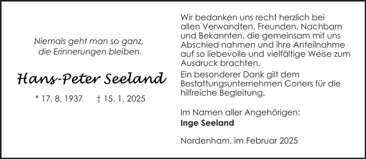 <p>Niemals geht man so ganz,<br />die Erinnerungen bleiben.</p>
<p>* 17. 8. 1937</p>
<p>† 15. 1. 2025</p>
<p>Wir bedanken uns recht herzlich bei<br />allen Verwandten, Freunden, Nachbarn<br />und Bekannten, die gemeinsam mit uns<br />Abschied nahmen und ihre Anteilnahme<br />auf so liebevolle und vielfältige Weise zum<br />Ausdruck brachten.<br />Ein besonderer Dank gilt dem<br />Bestattungsunternehmen Coners für die<br />hilfreiche Begleitung.<br />Im Namen aller Angehörigen:<br />Inge Seeland<br />Nordenham, im Februar 2025</p>