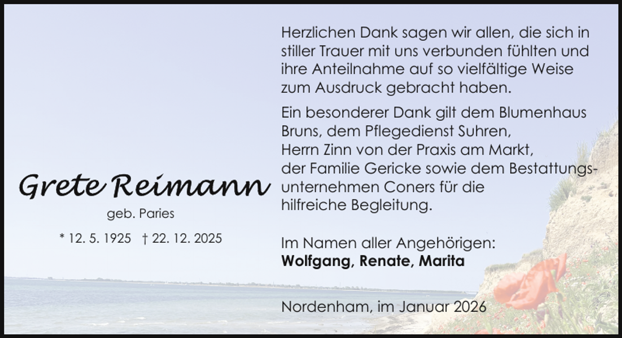 <p>Herzlichen Dank sagen wir allen, die sich in<br />stiller Trauer mit uns verbunden fühlten und<br />ihre Anteilnahme auf so vielfältige Weise<br />zum Ausdruck gebracht haben.</p>
<p>geb. Paries<br />* 12. 5. 1925 † 22. 12. 2025</p>
<p>Ein besonderer Dank gilt dem Blumenhaus<br />Bruns, dem Pflegedienst Suhren,<br />Herrn Zinn von der Praxis am Markt,<br />der Familie Gericke sowie dem Bestattungsunternehmen Coners für die<br />hilfreiche Begleitung.<br />Im Namen aller Angehörigen:<br />Wolfgang, Renate, Marita<br />Nordenham, im Januar 2026</p>