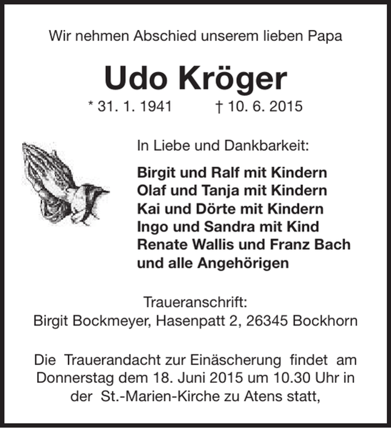 <p>Wir nehmen Abschied unserem lieben Papa</p><p>Udo Kröger</p><p>* 31. 1. 1941</p><p>† 10. 6. 2015</p><p>In Liebe und Dankbarkeit:<br />Birgit und Ralf mit Kindern<br />Olaf und Tanja mit Kindern<br />Kai und Dörte mit Kindern<br />Ingo und Sandra mit Kind<br />Renate Wallis und Franz Bach<br />und alle Angehörigen<br />Traueranschrift:<br />Birgit Bockmeyer, Hasenpatt 2, 26345 Bockhorn<br />Die Trauerandacht zur Einäscherung findet am<br />Donnerstag dem 18. Juni 2015 um 10.30 Uhr in<br />der St.-Marien-Kirche zu Atens statt,</p>