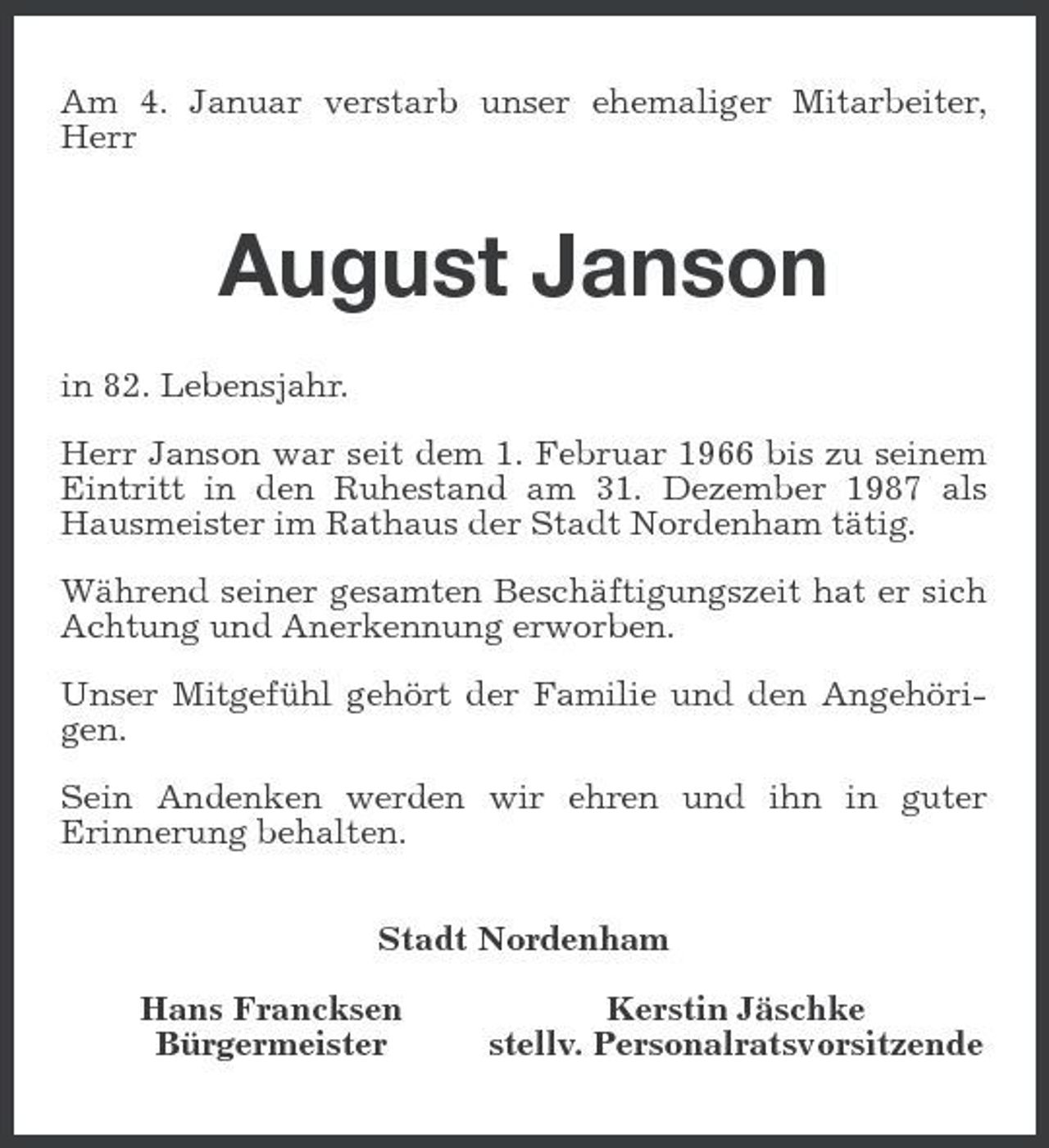 <p>Am 4. Januar verstarb unser ehemaliger Mitarbeiter, Herr</p><p>August Janson<br />in 82. Lebensjahr. Herr Janson war seit dem 1. Februar 1966 bis zu seinem Eintritt in den Ruhestand am 31. Dezember 1987 als Hausmeister im Rathaus der Stadt Nordenham tätig. Während seiner gesamten Beschäftigungszeit hat er sich Achtung und Anerkennung erworben. Unser Mitgefühl gehört der Familie und den Angehörigen. Sein Andenken werden wir ehren und ihn in guter Erinnerung behalten. Stadt Nordenham Hans Francksen Bürgermeister Kerstin Jäschke stellv. Personalratsvorsitzende</p>
