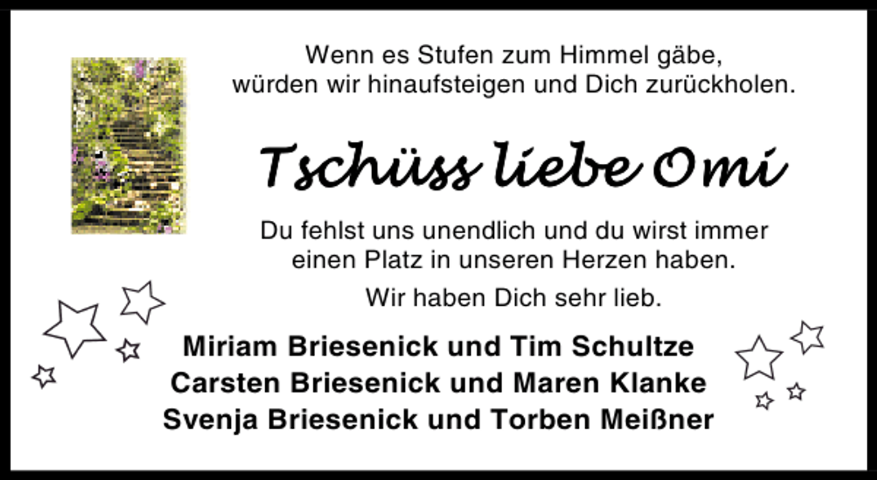 <p>Wenn es Stufen zum Himmel gäbe,<br />würden wir hinaufsteigen und Dich zurückholen.</p><p>!"#$%"" '()*) +,(<br />Du fehlst uns unendlich und du wirst immer<br />einen Platz in unseren Herzen haben.<br />Wir haben Dich sehr lieb.</p><p>Miriam Briesenick und Tim Schultze<br />Carsten Briesenick und Maren Klanke<br />Svenja Briesenick und Torben Meißner</p>
