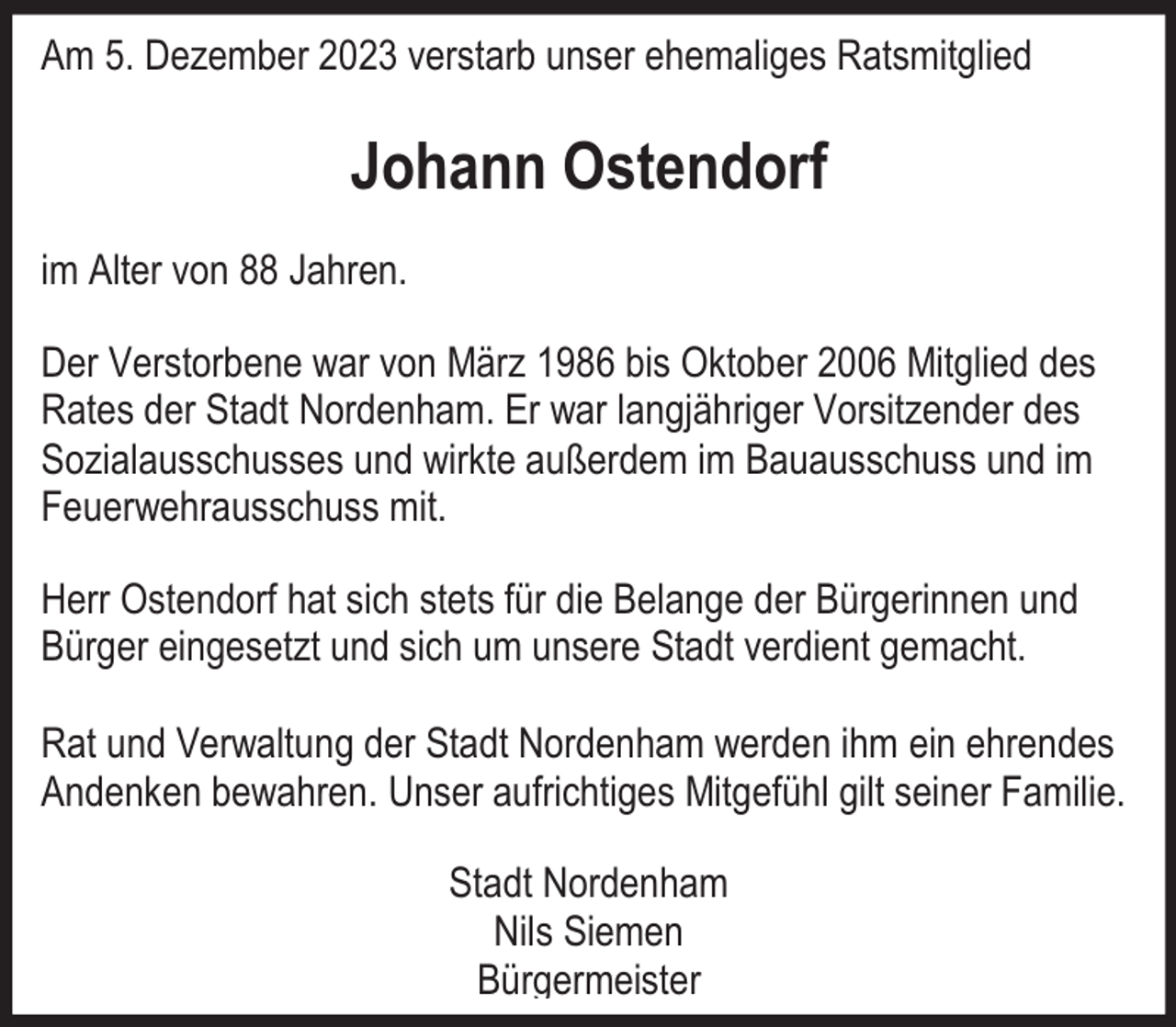 <p>Am 5. Dezember 2023 verstarb unser ehemaliges Ratsmitglied</p><p>Johann Ostendorf<br />im Alter von 88 Jahren.<br />Der Verstorbene war von März 1986 bis Oktober 2006 Mitglied des<br />Rates der Stadt Nordenham. Er war langjähriger Vorsitzender des<br />Sozialausschusses und wirkte außerdem im Bauausschuss und im<br />Feuerwehrausschuss mit.<br />Herr Ostendorf hat sich stets für die Belange der Bürgerinnen und<br />Bürger eingesetzt und sich um unsere Stadt verdient gemacht.<br />Rat und Verwaltung der Stadt Nordenham werden ihm ein ehrendes<br />Andenken bewahren. Unser aufrichtiges Mitgefühl gilt seiner Familie.<br />Stadt Nordenham<br />Nils Siemen<br />Bürgermeister</p>