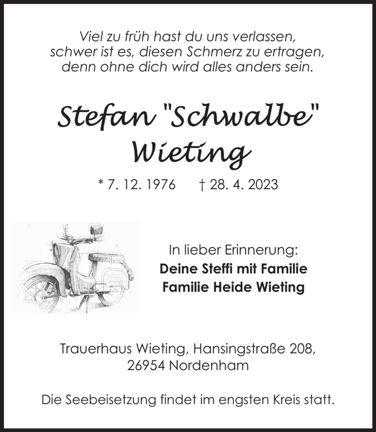 <p>Viel zu früh hast du uns verlassen,<br />schwer ist es, diesen Schmerz zu ertragen,<br />denn ohne dich wird alles anders sein.</p><p>* 7. 12. 1976</p><p>† 28. 4. 2023</p><p>In lieber Erinnerung:<br />Deine Steffi mit Familie<br />Familie Heide Wieting</p><p>Trauerhaus Wieting, Hansingstraße 208,<br />26954 Nordenham<br />Die Seebeisetzung findet im engsten Kreis statt.</p>