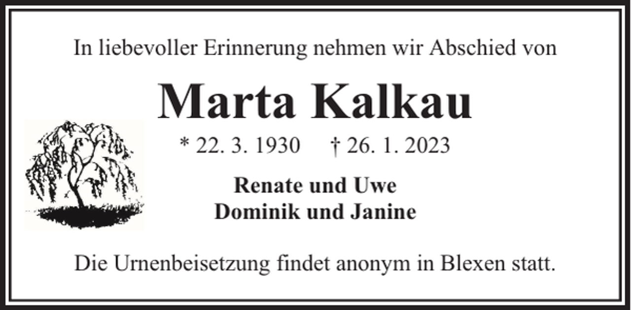 <p>In liebevoller Erinnerung nehmen wir Abschied von</p><p>Marta Kalkau<br />* 22. 3. 1930</p><p>† 26. 1. 2023</p><p>Renate und Uwe<br />Dominik und Janine<br />Die Urnenbeisetzung findet anonym in Blexen statt.</p>
