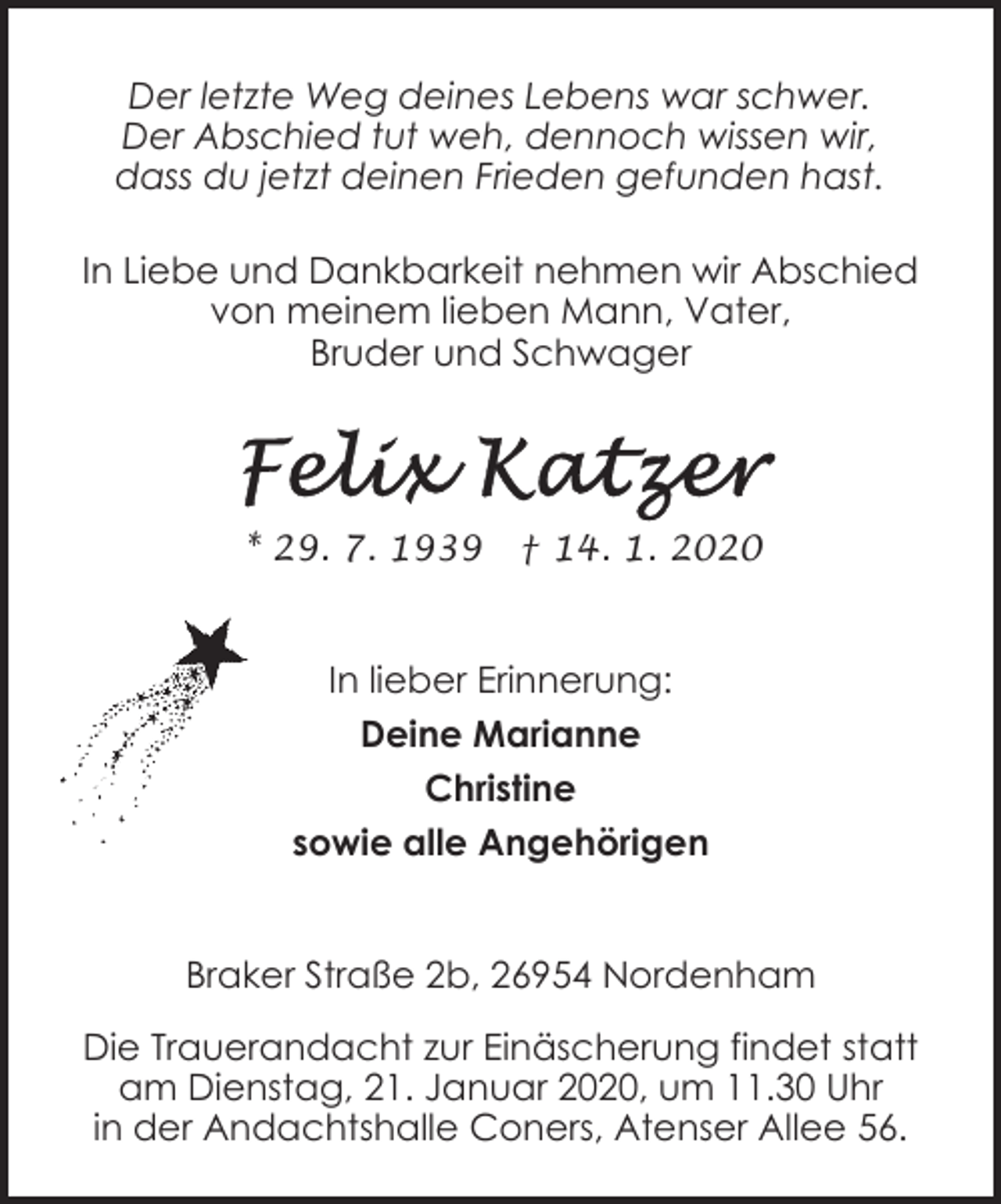 <p>Der letzte Weg deines Lebens war schwer.<br />Der Abschied tut weh, dennoch wissen wir,<br />dass du jetzt deinen Frieden gefunden hast.<br />In Liebe und Dankbarkeit nehmen wir Abschied<br />von meinem lieben Mann, Vater,<br />Bruder und Schwager</p><p>* 29. 7. 1939</p><p>† 14. 1. 2020</p><p>In lieber Erinnerung:<br />Deine Marianne<br />Christine<br />sowie alle Angehörigen<br />Braker Straße 2b, 26954 Nordenham<br />Die Trauerandacht zur Einäscherung findet statt<br />am Dienstag, 21. Januar 2020, um 11.30 Uhr<br />in der Andachtshalle Coners, Atenser Allee 56.</p>