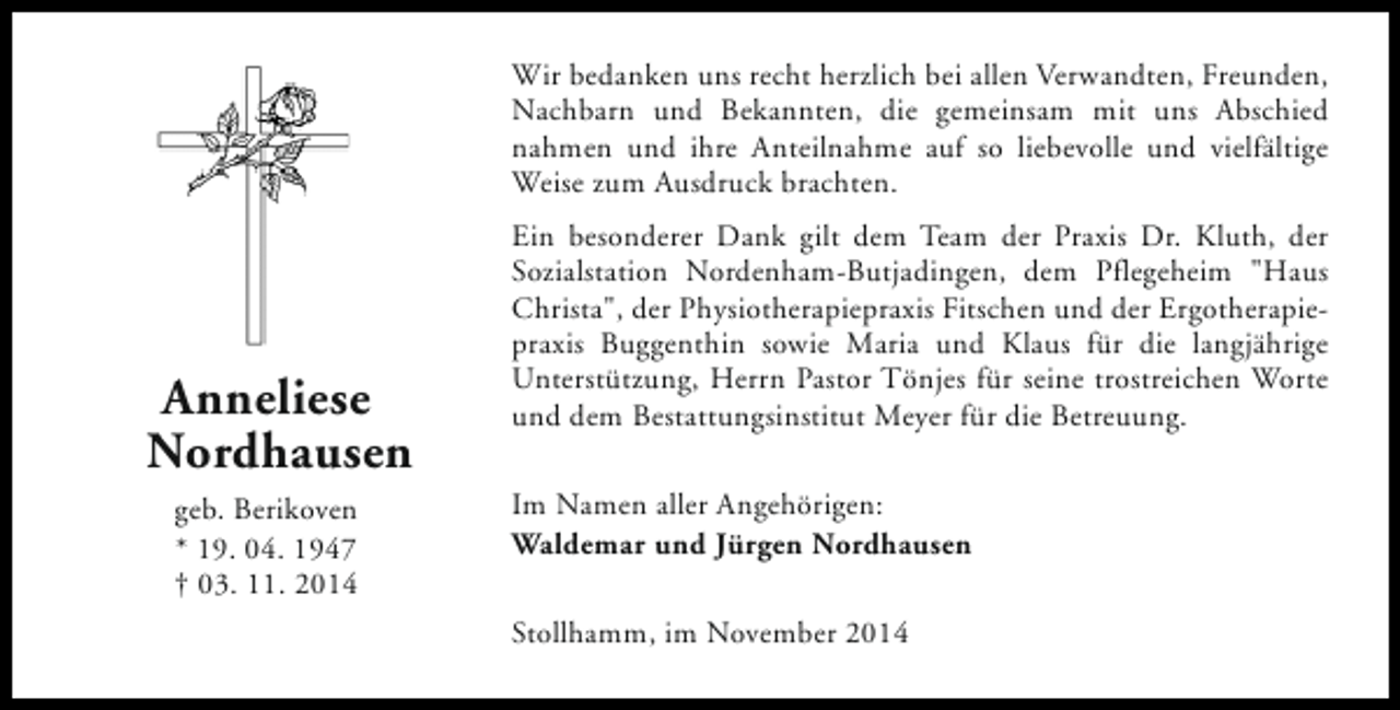 <p>Wir bedanken uns recht herzlich bei allen Verwandten, Freunden,<br />Nachbarn und Bekannten, die gemeinsam mit uns Abschied<br />nahmen und ihre Anteilnahme auf so liebevolle und vielfältige<br />Weise zum Ausdruck brachten.</p><p>Anneliese<br />Nordhausen<br />geb. Berikoven<br />* 19. 04. 1947<br />† 03. 11. 2014</p><p>Ein besonderer Dank gilt dem Team der Praxis Dr. Kluth, der<br />Sozialstation Nordenham-Butjadingen, dem Pflegeheim "Haus<br />Christa", der Physiotherapiepraxis Fitschen und der Ergotherapiepraxis Buggenthin sowie Maria und Klaus für die langjährige<br />Unterstützung, Herrn Pastor Tönjes für seine trostreichen Worte<br />und dem Bestattungsinstitut Meyer für die Betreuung.<br />Im Namen aller Angehörigen:<br />Waldemar und Jürgen Nordhausen<br />Stollhamm, im November 2014</p>