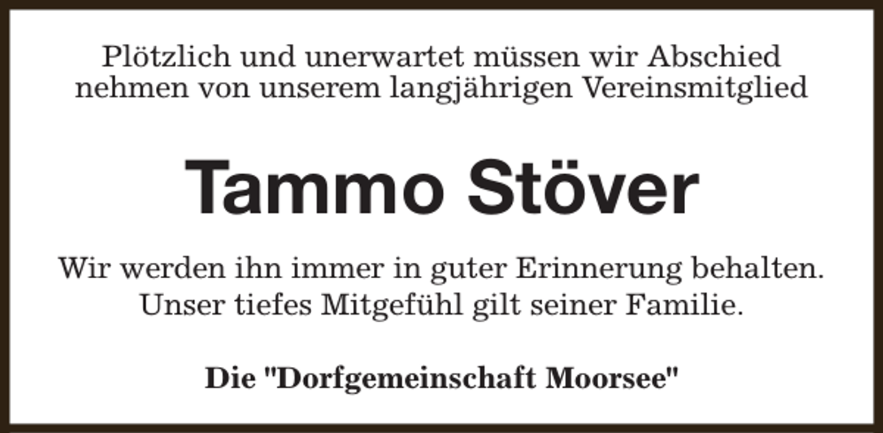 <p>Plötzlich und unerwartet müssen wir Abschied<br />nehmen von unserem langjährigen Vereinsmitglied</p><p>Tammo Stöver<br />Wir werden ihn immer in guter Erinnerung behalten.<br />Unser tiefes Mitgefühl gilt seiner Familie.<br />Die "Dorfgemeinschaft Moorsee"</p>
