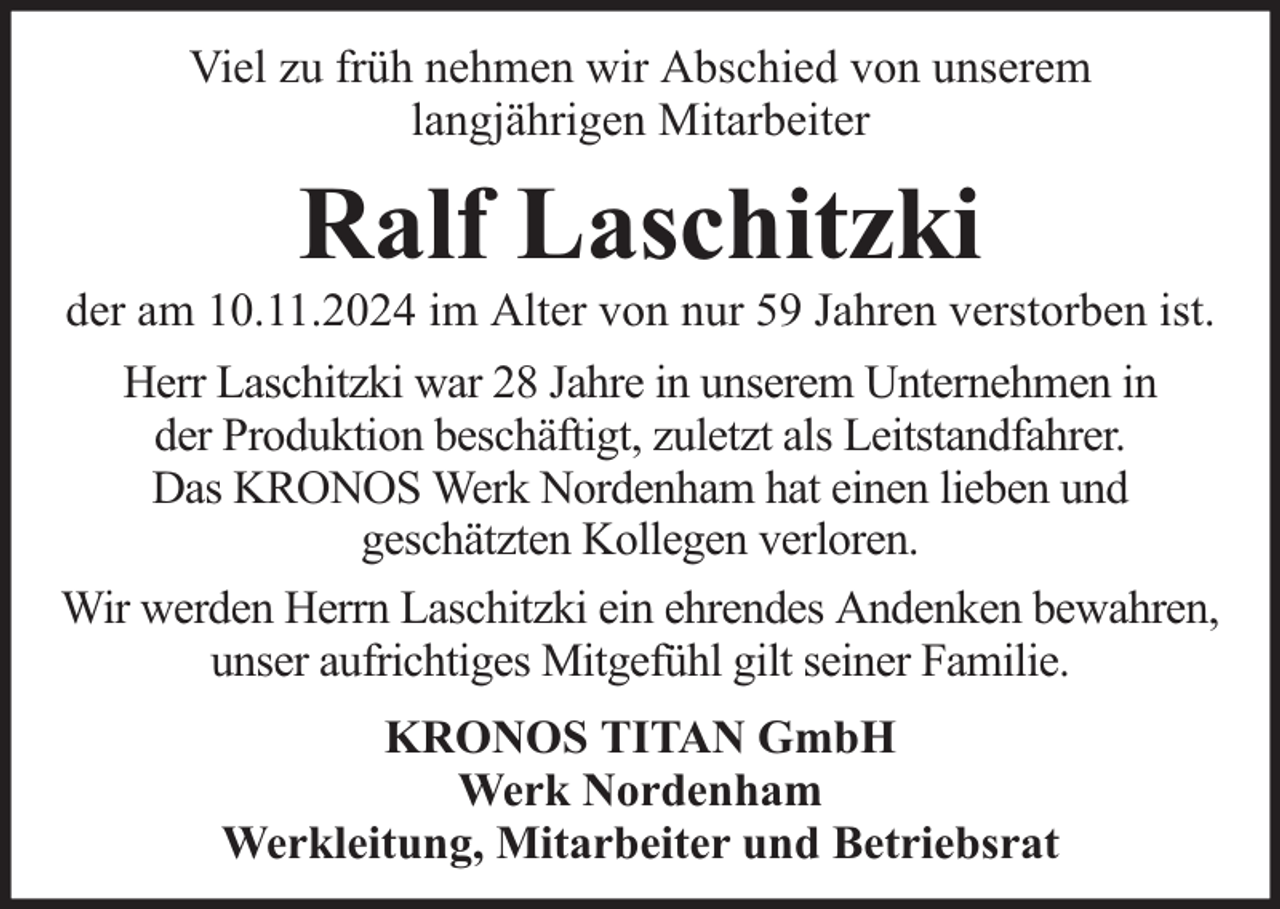<p>Viel zu früh nehmen wir Abschied von unserem<br />langjährigen Mitarbeiter</p><p>Ralf Laschitzki</p><p>der am 10.11.2024 im Alter von nur 59 Jahren verstorben ist.<br />Herr Laschitzki war 28 Jahre in unserem Unternehmen in<br />der Produktion beschäftigt, zuletzt als Leitstandfahrer.<br />Das KRONOS Werk Nordenham hat einen lieben und<br />geschätzten Kollegen verloren.<br />Wir werden Herrn Laschitzki ein ehrendes Andenken bewahren,<br />unser aufrichtiges Mitgefühl gilt seiner Familie.<br />KRONOS TITAN GmbH<br />Werk Nordenham<br />Werkleitung, Mitarbeiter und Betriebsrat</p>