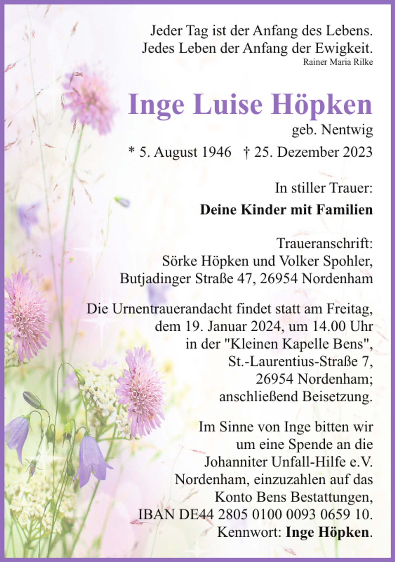 <p>Jeder Tag ist der Anfang des Lebens.<br />Jedes Leben der Anfang der Ewigkeit.<br />Rainer Maria Rilke</p><p>Inge Luise Höpken</p><p>geb. Nentwig<br />* 5. August 1946 † 25. Dezember 2023<br />In stiller Trauer:<br />Deine Kinder mit Familien</p><p>Traueranschrift:<br />Sörke Höpken und Volker Spohler,<br />Butjadinger Straße 47, 26954 Nordenham<br />Die Urnentrauerandacht findet statt am Freitag,<br />dem 19. Januar 2024, um 14.00 Uhr<br />in der "Kleinen Kapelle Bens",<br />St.-Laurentius-Straße 7,<br />26954 Nordenham;<br />anschließend Beisetzung.<br />Im Sinne von Inge bitten wir<br />um eine Spende an die<br />Johanniter Unfall-Hilfe e.V.<br />Nordenham, einzuzahlen auf das<br />Konto Bens Bestattungen,<br />IBAN DE44 2805 0193 0659 10.<br />Kennwort: Inge Höpken.</p>
