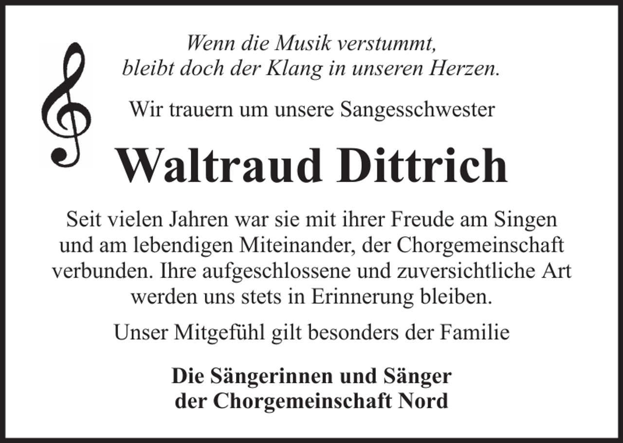 <p>Wenn die Musik verstummt,<br />bleibt doch der Klang in unseren Herzen.<br />Wir trauern um unsere Sangesschwester</p><p>Waltraud Dittrich<br />Seit vielen Jahren war sie mit ihrer Freude am Singen<br />und am lebendigen Miteinander, der Chorgemeinschaft<br />verbunden. Ihre aufgeschlossene und zuversichtliche Art<br />werden uns stets in Erinnerung bleiben.<br />Unser Mitgefühl gilt besonders der Familie<br />Die Sängerinnen und Sänger<br />der Chorgemeinschaft Nord</p>