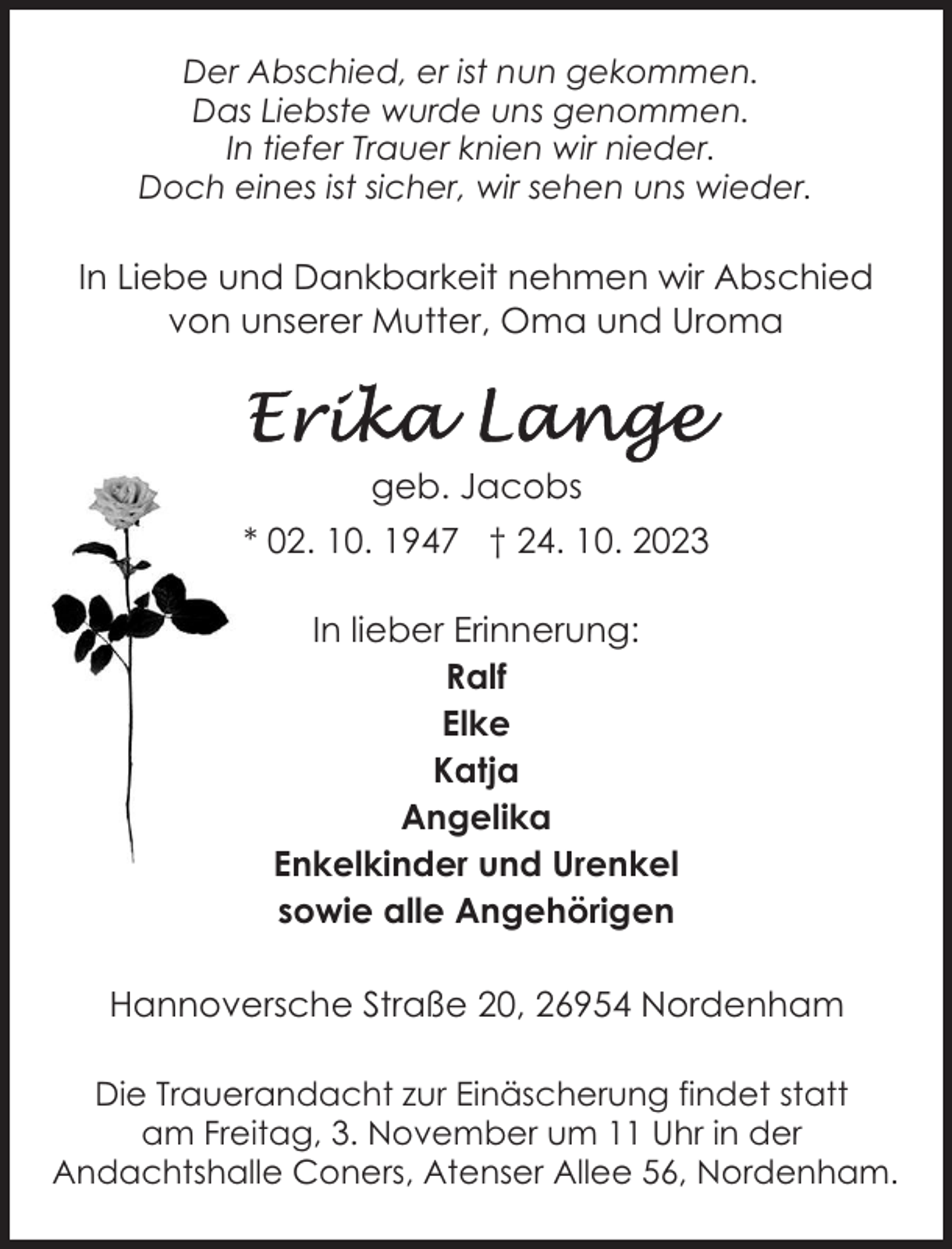 <p>Der Abschied, er ist nun gekommen.<br />Das Liebste wurde uns genommen.<br />In tiefer Trauer knien wir nieder.<br />Doch eines ist sicher, wir sehen uns wieder.</p><p>In Liebe und Dankbarkeit nehmen wir Abschied<br />von unserer Mutter, Oma und Uroma</p><p>geb. Jacobs<br />* 02. 10. 1947 † 24. 10. 2023<br />In lieber Erinnerung:<br />Ralf<br />Elke<br />Katja<br />Angelika<br />Enkelkinder und Urenkel<br />sowie alle Angehörigen<br />Hannoversche Straße 20, 26954 Nordenham<br />Die Trauerandacht zur Einäscherung findet statt<br />am Freitag, 3. November um 11 Uhr in der<br />Andachtshalle Coners, Atenser Allee 56, Nordenham.</p>