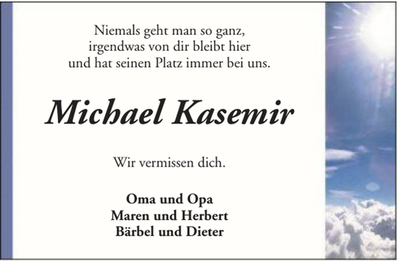 <p>Niemals geht man so ganz,<br />irgendwas von dir bleibt hier<br />und hat seinen Platz immer bei uns.</p><p>Michael Kasemir<br />Wir vermissen dich.<br />Oma und Opa<br />Maren und Herbert<br />Bärbel und Dieter</p>