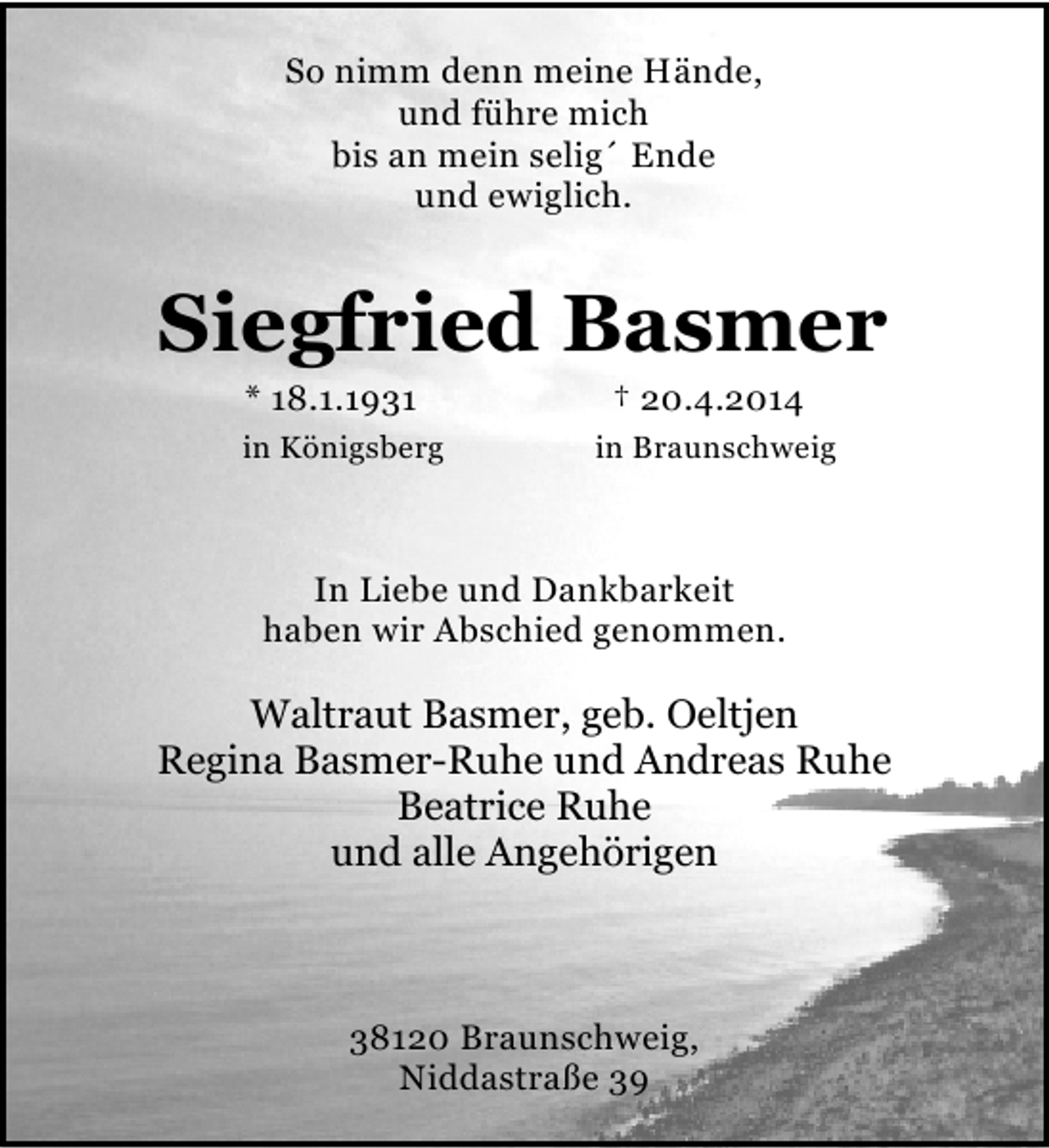 <p>So nimm denn meine Hände,<br />und führe mich<br />bis an mein selig´ Ende<br />und ewiglich.</p><p>Siegfried Basmer<br />* 18.1.1931</p><p>in Königsberg</p><p>† 20.4.2014</p><p>in Braunschweig</p><p>In Liebe und Dankbarkeit<br />haben wir Abschied genommen.</p><p>Waltraut Basmer, geb. Oeltjen<br />Regina Basmer-Ruhe und Andreas Ruhe<br />Beatrice Ruhe<br />und alle Angehörigen</p><p>38120 Braunschweig,<br />Niddastraße 39</p>