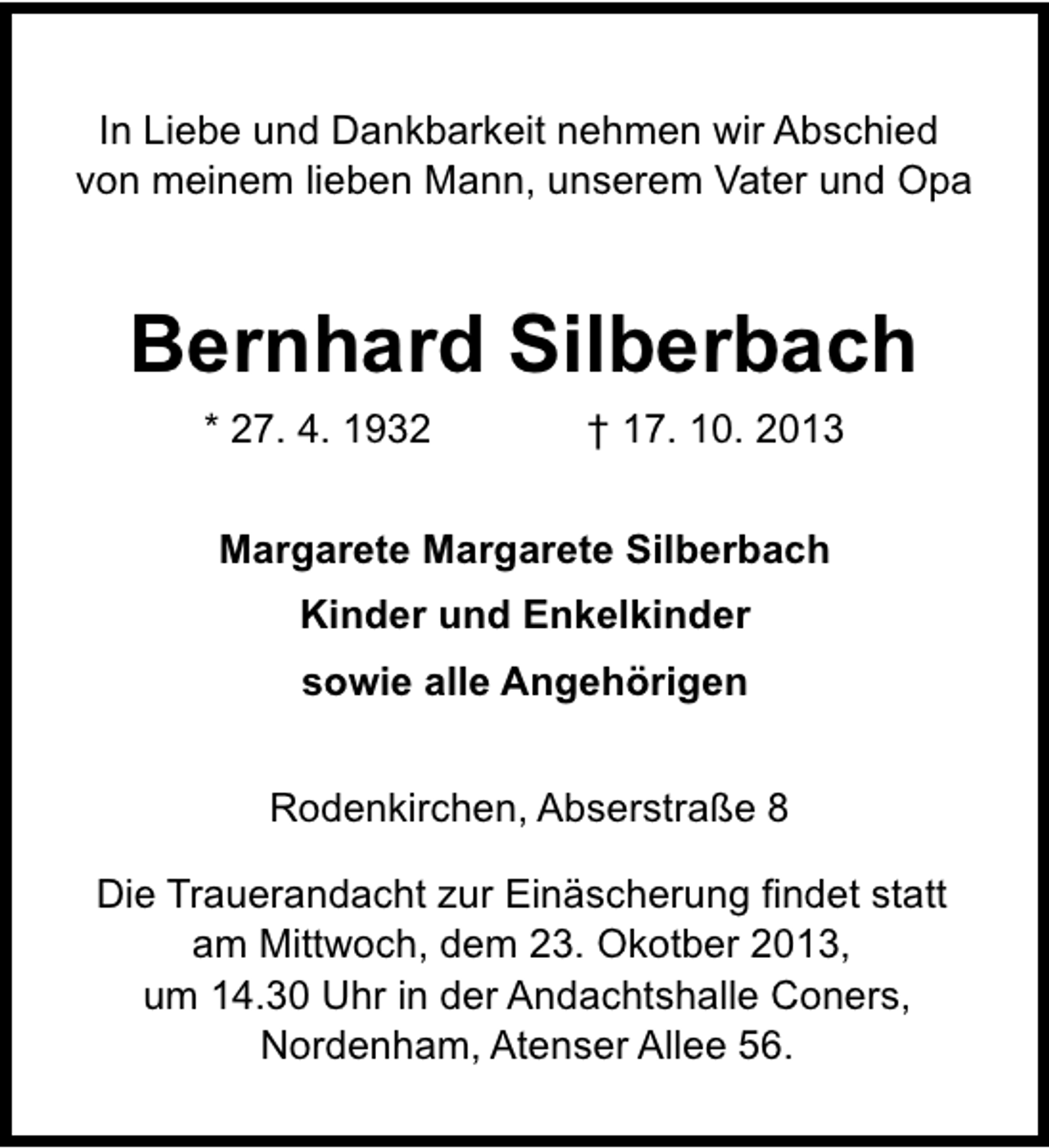 <p>In Liebe und Dankbarkeit nehmen wir Abschied<br />von meinem lieben Mann, unserem Vater und Opa</p><p>Bernhard Silberbach<br />* 27. 4. 1932</p><p>† 17. 10. 2013</p><p>Margarete Margarete Silberbach<br />Kinder und Enkelkinder<br />sowie alle Angehörigen<br />Rodenkirchen, Abserstraße 8<br />Die Trauerandacht zur Einäscherung findet statt<br />am Mittwoch, dem 23. Okotber 2013,<br />um 14.30 Uhr in der Andachtshalle Coners,<br />Nordenham, Atenser Allee 56.</p>