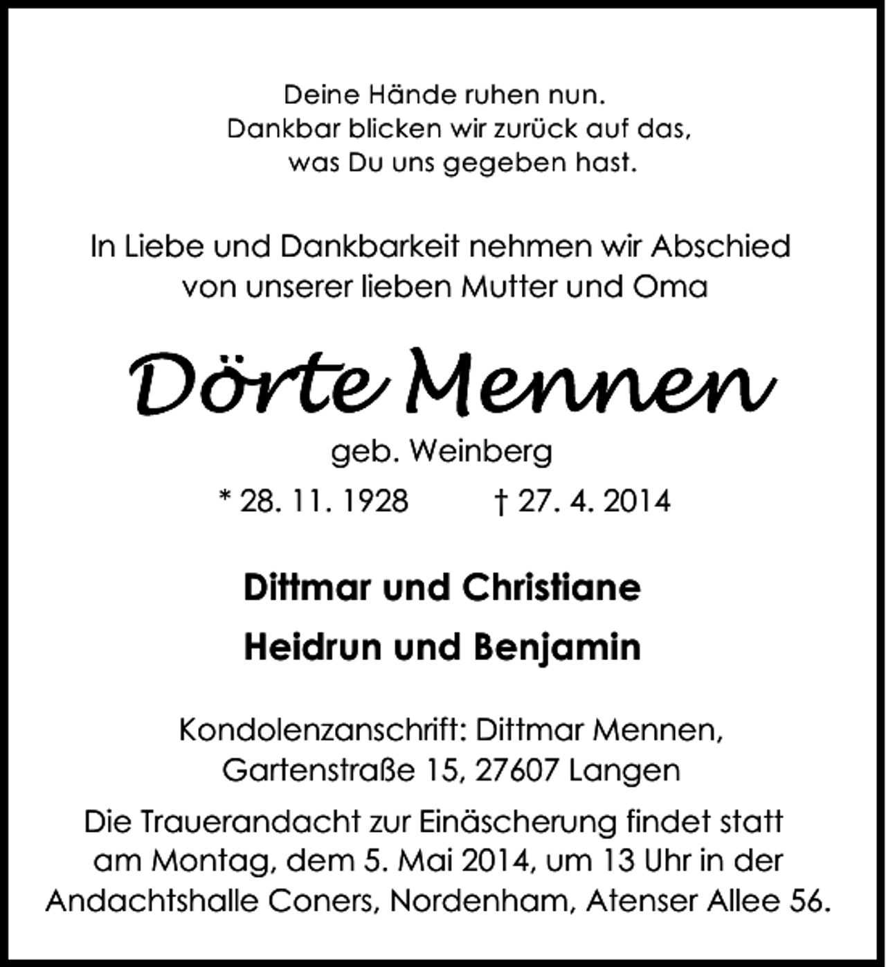 <p>Deine Hände ruhen nun.<br />Dankbar blicken wir zurück auf das,<br />was Du uns gegeben hast.</p><p>In Liebe und Dankbarkeit nehmen wir Abschied<br />von unserer lieben Mutter und Oma</p><p>geb. Weinberg<br />* 28. 11. 1928</p><p>† 27. 4. 2014</p><p>Dittmar und Christiane<br />Heidrun und Benjamin<br />Kondolenzanschrift: Dittmar Mennen,<br />Gartenstraße 15, 27607 Langen<br />Die Trauerandacht zur Einäscherung findet statt<br />am Montag, dem 5. Mai 2014, um 13 Uhr in der<br />Andachtshalle Coners, Nordenham, Atenser Allee 56.</p>