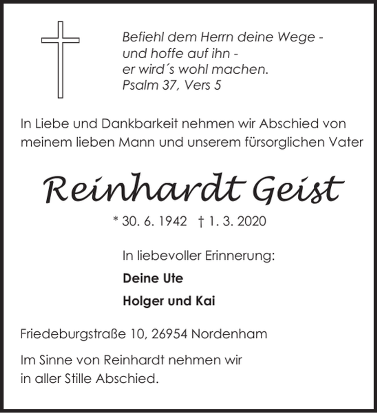 <p>Befiehl dem Herrn deine Wege und hoffe auf ihn er wird´s wohl machen.<br />Psalm 37, Vers 5<br />In Liebe und Dankbarkeit nehmen wir Abschied von<br />meinem lieben Mann und unserem fürsorglichen Vater</p><p>Reinhardt Geist<br />* 30. 6. 1942 † 1. 3. 2020<br />In liebevoller Erinnerung:<br />Deine Ute<br />Holger und Kai<br />Friedeburgstraße 10, 26954 Nordenham<br />Im Sinne von Reinhardt nehmen wir<br />in aller Stille Abschied.</p>