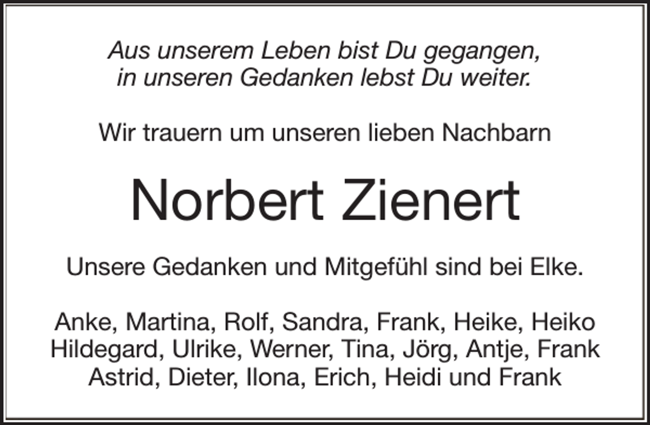 <p>Aus unserem Leben bist Du gegangen,<br />in unseren Gedanken lebst Du weiter.<br />Wir trauern um unseren lieben Nachbarn</p><p>Norbert Zienert<br />Unsere Gedanken und Mitgefühl sind bei Elke.<br />Anke, Martina, Rolf, Sandra, Frank, Heike, Heiko<br />Hildegard, Ulrike, Werner, Tina, Jörg, Antje, Frank<br />Astrid, Dieter, Ilona, Erich, Heidi und Frank</p>
